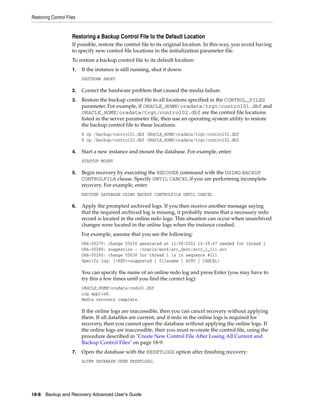 Restoring Control Files


                     Restoring a Backup Control File to the Default Location
                     If possible, restore the control file to its original location. In this way, you avoid having
                     to specify new control file locations in the initialization parameter file.
                     To restore a backup control file to its default location:
                     1.   If the instance is still running, shut it down:
                          SHUTDOWN ABORT

                     2.   Correct the hardware problem that caused the media failure.
                     3.   Restore the backup control file to all locations specified in the CONTROL_FILES
                          parameter. For example, if ORACLE_HOME/oradata/trgt/control01.dbf and
                          ORACLE_HOME/oradata/trgt/control02.dbf are the control file locations
                          listed in the server parameter file, then use an operating system utility to restore
                          the backup control file to these locations:
                          % cp /backup/control01.dbf ORACLE_HOME/oradata/trgt/control01.dbf
                          % cp /backup/control02.dbf ORACLE_HOME/oradata/trgt/control02.dbf

                     4.   Start a new instance and mount the database. For example, enter:
                          STARTUP MOUNT

                     5.   Begin recovery by executing the RECOVER command with the USING BACKUP
                          CONTROLFILE clause. Specify UNTIL CANCEL if you are performing incomplete
                          recovery. For example, enter:
                          RECOVER DATABASE USING BACKUP CONTROLFILE UNTIL CANCEL

                     6.   Apply the prompted archived logs. If you then receive another message saying
                          that the required archived log is missing, it probably means that a necessary redo
                          record is located in the online redo logs. This situation can occur when unarchived
                          changes were located in the online logs when the instance crashed.
                          For example, assume that you see the following:
                          ORA-00279: change 55636 generated at 11/08/2002 16:59:47 needed for thread 1
                          ORA-00289: suggestion : /oracle/work/arc_dest/arcr_1_111.arc
                          ORA-00280: change 55636 for thread 1 is in sequence #111
                          Specify log: {<RET>=suggested | filename | AUTO | CANCEL}

                          You can specify the name of an online redo log and press Enter (you may have to
                          try this a few times until you find the correct log):
                          ORACLE_HOME/oradata/redo01.dbf
                          Log applied.
                          Media recovery complete.

                          If the online logs are inaccessible, then you can cancel recovery without applying
                          them. If all datafiles are current, and if redo in the online logs is required for
                          recovery, then you cannot open the database without applying the online logs. If
                          the online logs are inaccessible, then you must re-create the control file, using the
                          procedure described in "Create New Control File After Losing All Current and
                          Backup Control Files" on page 18-9.
                     7.   Open the database with the RESETLOGS option after finishing recovery:
                          ALTER DATABASE OPEN RESETLOGS;




18-8 Backup and Recovery Advanced User’s Guide
 