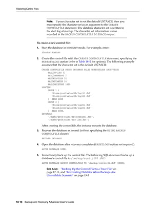 Restoring Control Files



                              Note: If your character set is not the default US7ASCII, then you
                              must specify the character set as an argument to the CREATE
                              CONTROLFILE statement. The database character set is written to
                              the alert log at startup. The character set information is also
                              recorded in the BACKUP CONTROLFILE TO TRACE output.


                     To create a new control file:
                     1.   Start the database in NOMOUNT mode. For example, enter:
                          STARTUP NOMOUNT

                     2.   Create the control file with the CREATE CONTROLFILE statement, specifying the
                          NORESETLOGS option (refer to Table 18–2 for options). The following example
                          assumes that the character set is the default US7ASCII:
                          CREATE CONTROLFILE REUSE DATABASE SALES NORESETLOGS ARCHIVELOG
                               MAXLOGFILES 32
                               MAXLOGMEMBERS 2
                               MAXDATAFILES 32
                               MAXINSTANCES 16
                               MAXLOGHISTORY 1600
                          LOGFILE
                               GROUP 1 (
                                 '/diska/prod/sales/db/log1t1.dbf',
                                 '/diskb/prod/sales/db/log1t2.dbf'
                               ) SIZE 100K
                               GROUP 2 (
                                 '/diska/prod/sales/db/log2t1.dbf',
                                 '/diskb/prod/sales/db/log2t2.dbf'
                               ) SIZE 100K,
                          DATAFILE
                               '/diska/prod/sales/db/database1.dbf',
                               '/diskb/prod/sales/db/filea.dbf';

                          After creating the control file, the instance mounts the database.
                     3.   Recover the database as normal (without specifying the USING BACKUP
                          CONTROLFILE clause):
                          RECOVER DATABASE

                     4.   Open the database after recovery completes (RESETLOGS option not required):
                          ALTER DATABASE OPEN;

                     5.   Immediately back up the control file. The following SQL statement backs up a
                          database's control file to /backup/control01.dbf:
                          ALTER DATABASE BACKUP CONTROLFILE TO '/backup/control01.dbf' REUSE;

                              See Also:   "Backing Up the Control File to a Trace File" on
                              page 17-11, and "Re-Creating Datafiles When Backups Are
                              Unavailable: Scenario" on page 19-3




18-10 Backup and Recovery Advanced User’s Guide
 
