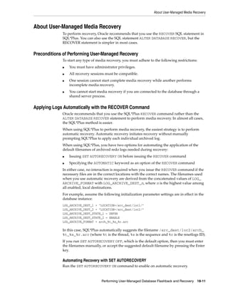 About User-Managed Media Recovery



About User-Managed Media Recovery
             To perform recovery, Oracle recommends that you use the RECOVER SQL statement in
             SQL*Plus. You can also use the SQL statement ALTER DATABASE RECOVER, but the
             RECOVER statement is simpler in most cases.


Preconditions of Performing User-Managed Recovery
             To start any type of media recovery, you must adhere to the following restrictions:
             ■   You must have administrator privileges.
             ■   All recovery sessions must be compatible.
             ■   One session cannot start complete media recovery while another performs
                 incomplete media recovery.
             ■   You cannot start media recovery if you are connected to the database through a
                 shared server process.


Applying Logs Automatically with the RECOVER Command
             Oracle recommends that you use the SQL*Plus RECOVER command rather than the
             ALTER DATABASE RECOVER statement to perform media recovery. In almost all cases,
             the SQL*Plus method is easier.
             When using SQL*Plus to perform media recovery, the easiest strategy is to perform
             automatic recovery. Automatic recovery initiates recovery without manually
             prompting SQL*Plus to apply each individual archived log.
             When using SQL*Plus, you have two options for automating the application of the
             default filenames of archived redo logs needed during recovery:
             ■   Issuing SET AUTORECOVERY ON before issuing the RECOVER command
             ■   Specifying the AUTOMATIC keyword as an option of the RECOVER command
             In either case, no interaction is required when you issue the RECOVER command if the
             necessary files are in the correct locations with the correct names. The filenames used
             when you use automatic recovery are derived from the concatenated values of LOG_
             ARCHIVE_FORMAT with LOG_ARCHIVE_DEST_n, where n is the highest value among
             all enabled, local destinations.
             For example, assume the following initialization parameter settings are in effect in the
             database instance:
             LOG_ARCHIVE_DEST_1 = "LOCATION=/arc_dest/loc1/"
             LOG_ARCHIVE_DEST_2 = "LOCATION=/arc_dest/loc2/"
             LOG_ARCHIVE_DEST_STATE_1 = DEFER
             LOG_ARCHIVE_DEST_STATE_2 = ENABLE
             LOG_ARCHIVE_FORMAT = arch_%t_%s_%r.arc

             In this case, SQL*Plus automatically suggests the filename /arc_dest/loc2/arch_
             %t_%s_%r.arc (where %t is the thread, %s is the sequence and %r is the resetlogs ID).
             If you run SET AUTORECOVERY OFF, which is the default option, then you must enter
             the filenames manually, or accept the suggested default filename by pressing the Enter
             key.

             Automating Recovery with SET AUTORECOVERY
             Run the SET AUTORECOVERY ON command to enable on automatic recovery.



                                     Performing User-Managed Database Flashback and Recovery     18-11
 
