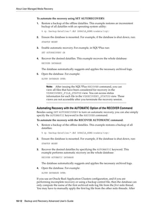 About User-Managed Media Recovery


                  To automate the recovery using SET AUTORECOVERY:
                  1.   Restore a backup of the offline datafiles. This example restores an inconsistent
                       backup of all datafiles with an operating system utility:
                       % cp /backup/datafiles/*.dbf $ORACLE_HOME/oradata/trgt/

                  2.   Ensure the database is mounted. For example, if the database is shut down, run:
                       STARTUP MOUNT

                  3.   Enable automatic recovery. For example, in SQL*Plus run:
                       SET AUTORECOVERY ON

                  4.   Recover the desired datafiles. This example recovers the whole database:
                       RECOVER DATABASE

                       The database automatically suggests and applies the necessary archived logs.
                  5.   Open the database. For example:
                       ALTER DATABASE OPEN;


                           Note:   After issuing the SQL*Plus RECOVER command, you can
                           view all files that have been considered for recovery in the
                           V$RECOVERY_FILE_STATUS view. You can access status
                           information for each file in the V$RECOVERY_STATUS view. These
                           views are not accessible after you terminate the recovery session.


                  Automating Recovery with the AUTOMATIC Option of the RECOVER Command
                  Besides using SET AUTORECOVERY to turn on automatic recovery, you can also simply
                  specify the AUTOMATIC keyword in the RECOVER command.
                  To automate the recovery with the RECOVER AUTOMATIC command:
                  1.   Restore a backup of the offline datafiles. This example restores a backup of all
                       datafiles:
                       % cp /backup/datafiles/*.dbf $ORACLE_HOME/oradata/trgt/

                  2.   Ensure the database is mounted. For example, if the database is shut down, run:
                       STARTUP MOUNT

                  3.   Recover the desired datafiles by specifying the AUTOMATIC keyword. This
                       example performs automatic recovery on the whole database:
                       RECOVER AUTOMATIC DATABASE

                       The database automatically suggests and applies the necessary archived logs.
                  4.   Open the database. For example:
                       ALTER DATABASE OPEN;

                  If you use an Oracle Real Application Clusters configuration, and if you are
                  performing incomplete recovery or using a backup control file, then the database can
                  only compute the name of the first archived redo log file from the first redo thread.
                  You may have to manually apply the first log file from the other redo threads. After



18-12 Backup and Recovery Advanced User’s Guide
 