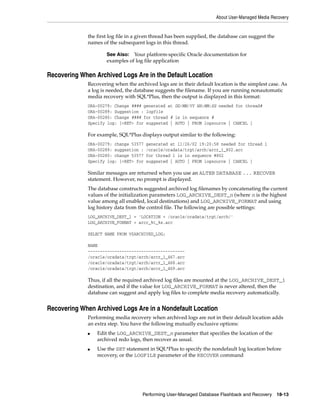 About User-Managed Media Recovery


              the first log file in a given thread has been supplied, the database can suggest the
              names of the subsequent logs in this thread.

                      See Also: Your platform-specific Oracle documentation for
                      examples of log file application

Recovering When Archived Logs Are in the Default Location
              Recovering when the archived logs are in their default location is the simplest case. As
              a log is needed, the database suggests the filename. If you are running nonautomatic
              media recovery with SQL*Plus, then the output is displayed in this format:
              ORA-00279: Change #### generated at DD/MM/YY HH:MM:SS needed for thread#
              ORA-00289: Suggestion : logfile
              ORA-00280: Change #### for thread # is in sequence #
              Specify log: [<RET> for suggested | AUTO | FROM logsource | CANCEL ]

              For example, SQL*Plus displays output similar to the following:
              ORA-00279: change 53577   generated at 11/26/02 19:20:58 needed for thread 1
              ORA-00289: suggestion :   /oracle/oradata/trgt/arch/arcr_1_802.arc
              ORA-00280: change 53577   for thread 1 is in sequence #802
              Specify log: [<RET> for   suggested | AUTO | FROM logsource | CANCEL ]

              Similar messages are returned when you use an ALTER DATABASE ... RECOVER
              statement. However, no prompt is displayed.
              The database constructs suggested archived log filenames by concatenating the current
              values of the initialization parameters LOG_ARCHIVE_DEST_n (where n is the highest
              value among all enabled, local destinations) and LOG_ARCHIVE_FORMAT and using
              log history data from the control file. The following are possible settings:
              LOG_ARCHIVE_DEST_1 = 'LOCATION = /oracle/oradata/trgt/arch/'
              LOG_ARCHIVE_FORMAT = arcr_%t_%s.arc

              SELECT NAME FROM V$ARCHIVED_LOG;

              NAME
              ----------------------------------------
              /oracle/oradata/trgt/arch/arcr_1_467.arc
              /oracle/oradata/trgt/arch/arcr_1_468.arc
              /oracle/oradata/trgt/arch/arcr_1_469.arc

              Thus, if all the required archived log files are mounted at the LOG_ARCHIVE_DEST_1
              destination, and if the value for LOG_ARCHIVE_FORMAT is never altered, then the
              database can suggest and apply log files to complete media recovery automatically.


Recovering When Archived Logs Are in a Nondefault Location
              Performing media recovery when archived logs are not in their default location adds
              an extra step. You have the following mutually exclusive options:
              ■   Edit the LOG_ARCHIVE_DEST_n parameter that specifies the location of the
                  archived redo logs, then recover as usual.
              ■   Use the SET statement in SQL*Plus to specify the nondefault log location before
                  recovery, or the LOGFILE parameter of the RECOVER command




                                      Performing User-Managed Database Flashback and Recovery        18-13
 