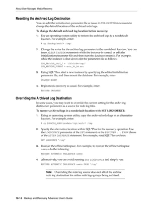 About User-Managed Media Recovery



Resetting the Archived Log Destination
                  You can edit the initialization parameter file or issue ALTER SYSTEM statements to
                  change the default location of the archived redo logs.
                  To change the default archived log location before recovery:
                  1.   Use an operating system utility to restore the archived logs to a nondefault
                       location. For example, enter:
                       % cp /backup/arch/* /tmp/

                  2.   Change the value for the archive log parameter to the nondefault location. You can
                       issue ALTER SYSTEM statements while the instance is started, or edit the
                       initialization parameter file and then start the database instance. For example,
                       while the instance is shut down edit the parameter file as follows:
                       LOG_ARCHIVE_DEST_1 = 'LOCATION=/tmp/'
                       LOG_ARCHIVE_FORMAT = arcr_%t_%s.arc

                  3.   Using SQL*Plus, start a new instance by specifying the edited initialization
                       parameter file, and then mount the database. For example, enter:
                       STARTUP MOUNT

                  4.   Begin media recovery as usual. For example, enter:
                       RECOVER DATABASE


Overriding the Archived Log Destination
                  In some cases, you may want to override the current setting for the archiving
                  destination parameter as a source for redo log files.
                  To recover archived logs in a nondefault location with SET LOGSOURCE:
                  1.   Using an operating system utility, copy the archived redo logs to an alternative
                       location. For example, enter:
                       % cp $ORACLE_HOME/oradata/trgt/arch/* /tmp

                  2.   Specify the alternative location within SQL*Plus for the recovery operation. Use
                       the LOGSOURCE parameter of the SET statement or the RECOVER ... FROM clause
                       of the ALTER DATABASE statement. For example, start SQL*Plus and run:
                       SET LOGSOURCE "/tmp"

                  3.   Recover the offline tablespace. For example, to recover the offline tablespace
                       users do the following:
                       RECOVER AUTOMATIC TABLESPACE users

                  4.   Alternatively, you can avoid running SET LOGSOURCE and simply run:
                       RECOVER AUTOMATIC TABLESPACE users FROM "/tmp"


                           Note:  Overriding the redo log source does not affect the archive
                           redo log destination for online redo logs groups being archived.




18-14 Backup and Recovery Advanced User’s Guide
 