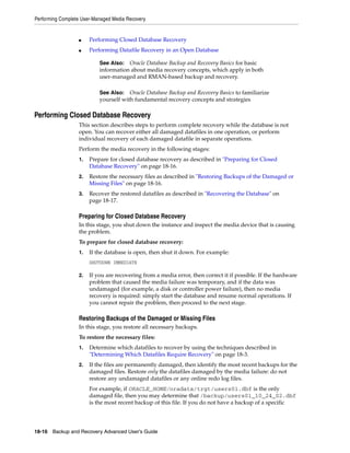 Performing Complete User-Managed Media Recovery


                  ■    Performing Closed Database Recovery
                  ■    Performing Datafile Recovery in an Open Database

                           See Also: Oracle Database Backup and Recovery Basics for basic
                           information about media recovery concepts, which apply in both
                           user-managed and RMAN-based backup and recovery.

                           See Also: Oracle Database Backup and Recovery Basics to familiarize
                           yourself with fundamental recovery concepts and strategies

Performing Closed Database Recovery
                  This section describes steps to perform complete recovery while the database is not
                  open. You can recover either all damaged datafiles in one operation, or perform
                  individual recovery of each damaged datafile in separate operations.
                  Perform the media recovery in the following stages:
                  1.   Prepare for closed database recovery as described in "Preparing for Closed
                       Database Recovery" on page 18-16.
                  2.   Restore the necessary files as described in "Restoring Backups of the Damaged or
                       Missing Files" on page 18-16.
                  3.   Recover the restored datafiles as described in "Recovering the Database" on
                       page 18-17.

                  Preparing for Closed Database Recovery
                  In this stage, you shut down the instance and inspect the media device that is causing
                  the problem.
                  To prepare for closed database recovery:
                  1.   If the database is open, then shut it down. For example:
                       SHUTDOWN IMMEDIATE

                  2.   If you are recovering from a media error, then correct it if possible. If the hardware
                       problem that caused the media failure was temporary, and if the data was
                       undamaged (for example, a disk or controller power failure), then no media
                       recovery is required: simply start the database and resume normal operations. If
                       you cannot repair the problem, then proceed to the next stage.

                  Restoring Backups of the Damaged or Missing Files
                  In this stage, you restore all necessary backups.
                  To restore the necessary files:
                  1.   Determine which datafiles to recover by using the techniques described in
                       "Determining Which Datafiles Require Recovery" on page 18-3.
                  2.   If the files are permanently damaged, then identify the most recent backups for the
                       damaged files. Restore only the datafiles damaged by the media failure: do not
                       restore any undamaged datafiles or any online redo log files.
                       For example, if ORACLE_HOME/oradata/trgt/users01.dbf is the only
                       damaged file, then you may determine that /backup/users01_10_24_02.dbf
                       is the most recent backup of this file. If you do not have a backup of a specific




18-16 Backup and Recovery Advanced User’s Guide
 