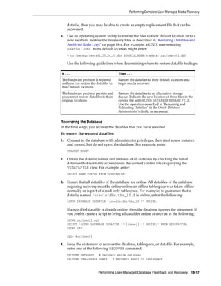 Performing Complete User-Managed Media Recovery


      datafile, then you may be able to create an empty replacement file that can be
      recovered.
3.    Use an operating system utility to restore the files to their default location or to a
      new location. Restore the necessary files as described in "Restoring Datafiles and
      Archived Redo Logs" on page 18-4. For example, a UNIX user restoring
      users01.dbf to its default location might enter:
      % cp /backup/users01_10_24_02.dbf $ORACLE_HOME/oradata/trgt/users01.dbf

      Use the following guidelines when determining where to restore datafile backups.

 If . . .                                Then . . .
 The hardware problem is repaired        Restore the datafiles to their default locations and
 and you can restore the datafiles to    begin media recovery.
 their default locations
 The hardware problem persists and       Restore the datafiles to an alternative storage
 you cannot restore datafiles to their   device. Indicate the new location of these files in the
 original locations                      control file with ALTER DATABASE RENAME FILE.
                                         Use the operation described in "Renaming and
                                         Relocating Datafiles" in the Oracle Database
                                         Administrator's Guide, as necessary.


Recovering the Database
In the final stage, you recover the datafiles that you have restored.
To recover the restored datafiles:
1.    Connect to the database with administrator privileges, then start a new instance
      and mount, but do not open, the database. For example, enter:
      STARTUP MOUNT

2.    Obtain the datafile names and statuses of all datafiles by checking the list of
      datafiles that normally accompanies the current control file or querying the
      V$DATAFILE view. For example, enter:
      SELECT NAME,STATUS FROM V$DATAFILE;

3.    Ensure that all datafiles of the database are online. All datafiles of the database
      requiring recovery must be online unless an offline tablespace was taken offline
      normally or is part of a read-only tablespace. For example, to guarantee that a
      datafile named /oracle/dbs/tbs_10.f is online, enter the following:
      ALTER DATABASE DATAFILE '/oracle/dbs/tbs_10.f' ONLINE;

      If a specified datafile is already online, then the database ignores the statement. If
      you prefer, create a script to bring all datafiles online at once as in the following:
      SPOOL onlineall.sql
      SELECT 'ALTER DATABASE DATAFILE '''||name||''' ONLINE;' FROM V$DATAFILE;
      SPOOL OFF

      SQL> @onlineall

4.    Issue the statement to recover the database, tablespace, or datafile. For example,
      enter one of the following RECOVER command:
      RECOVER DATABASE   # recovers whole database
      RECOVER TABLESPACE users   # recovers specific tablespace



                           Performing User-Managed Database Flashback and Recovery              18-17
 