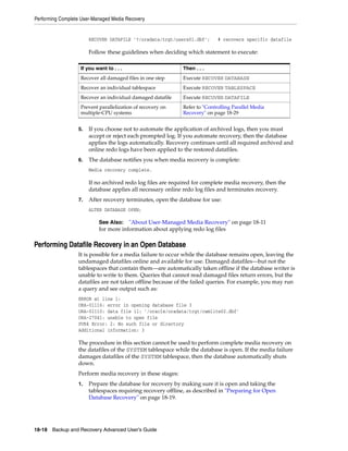 Performing Complete User-Managed Media Recovery


                       RECOVER DATAFILE '?/oradata/trgt/users01.dbf';       # recovers specific datafile

                       Follow these guidelines when deciding which statement to execute:

                   If you want to . . .                      Then . . .
                   Recover all damaged files in one step     Execute RECOVER DATABASE
                   Recover an individual tablespace          Execute RECOVER TABLESPACE
                   Recover an individual damaged datafile    Execute RECOVER DATAFILE
                   Prevent parallelization of recovery on    Refer to "Controlling Parallel Media
                   multiple-CPU systems                      Recovery" on page 18-29


                  5.   If you choose not to automate the application of archived logs, then you must
                       accept or reject each prompted log. If you automate recovery, then the database
                       applies the logs automatically. Recovery continues until all required archived and
                       online redo logs have been applied to the restored datafiles.
                  6.   The database notifies you when media recovery is complete:
                       Media recovery complete.

                       If no archived redo log files are required for complete media recovery, then the
                       database applies all necessary online redo log files and terminates recovery.
                  7.   After recovery terminates, open the database for use:
                       ALTER DATABASE OPEN;

                           See Also: "About User-Managed Media Recovery" on page 18-11
                           for more information about applying redo log files

Performing Datafile Recovery in an Open Database
                  It is possible for a media failure to occur while the database remains open, leaving the
                  undamaged datafiles online and available for use. Damaged datafiles—but not the
                  tablespaces that contain them—are automatically taken offline if the database writer is
                  unable to write to them. Queries that cannot read damaged files return errors, but the
                  datafiles are not taken offline because of the failed queries. For example, you may run
                  a query and see output such as:
                  ERROR at line 1:
                  ORA-01116: error in opening database file 3
                  ORA-01110: data file 11: '/oracle/oradata/trgt/cwmlite02.dbf'
                  ORA-27041: unable to open file
                  SVR4 Error: 2: No such file or directory
                  Additional information: 3

                  The procedure in this section cannot be used to perform complete media recovery on
                  the datafiles of the SYSTEM tablespace while the database is open. If the media failure
                  damages datafiles of the SYSTEM tablespace, then the database automatically shuts
                  down.
                  Perform media recovery in these stages:
                  1.   Prepare the database for recovery by making sure it is open and taking the
                       tablespaces requiring recovery offline, as described in "Preparing for Open
                       Database Recovery" on page 18-19.




18-18 Backup and Recovery Advanced User’s Guide
 