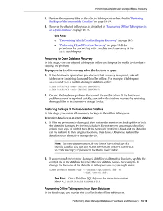 Performing Complete User-Managed Media Recovery


2.   Restore the necessary files in the affected tablespaces as described in "Restoring
     Backups of the Inaccessible Datafiles" on page 18-19.
3.   Recover the affected tablespaces as described in "Recovering Offline Tablespaces in
     an Open Database" on page 18-19.

         See Also:
         ■   "Determining Which Datafiles Require Recovery" on page 18-3
         ■   "Performing Closed Database Recovery" on page 18-16 for
             procedures for proceeding with complete media recovery of the
             SYSTEM tablespace

Preparing for Open Database Recovery
In this stage, you take affected tablespaces offline and inspect the media device that is
causing the problem.
To prepare for datafile recovery when the database is open:
1.   If the database is open when you discover that recovery is required, take all
     tablespaces containing damaged datafiles offline. For example, if tablespace
     users and tools contain damaged datafiles, enter:
     ALTER TABLESPACE users OFFLINE TEMPORARY;
     ALTER TABLESPACE tools OFFLINE TEMPORARY;

2.   Correct the hardware problem that caused the media failure. If the hardware
     problem cannot be repaired quickly, proceed with database recovery by restoring
     damaged files to an alternative storage device.

Restoring Backups of the Inaccessible Datafiles
In this stage, you restore all necessary backups in the offline tablespaces.
To restore datafiles in an open database:
1.   If files are permanently damaged, then restore the most recent backup files of only
     the datafiles damaged by the media failure. Do not restore undamaged datafiles,
     online redo logs, or control files. If the hardware problem is fixed and the datafiles
     can be restored to their original locations, then do so. Otherwise, restore the
     datafiles to an alternative storage device.


         Note:   In some circumstances, if you do not have a backup of a
         specific datafile, you can use ALTER DATABASE CREATE DATAFILE
         to create an empty replacement file that is recoverable.


2.   If you restored one or more damaged datafiles to alternative locations, update the
     control file of the database to reflect the new datafile names. For example, to
     change the filename of the datafile in tablespace users you might enter:
     ALTER DATABASE RENAME FILE '?/oradata/trgt/users01.dbf' TO
                                '/disk2/users01.dbf';

         See Also: Oracle Database SQL Reference for more information
         about ALTER DATABASE RENAME FILE

Recovering Offline Tablespaces in an Open Database
In the final stage, you recover the datafiles in the offline tablespaces.


                         Performing User-Managed Database Flashback and Recovery       18-19
 