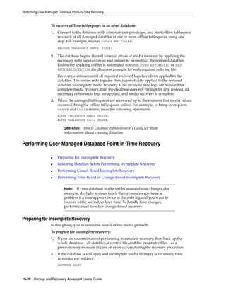 Performing User-Managed Database Point-in-Time Recovery


                   To recover offline tablespaces in an open database:
                   1.   Connect to the database with administrator privileges, and start offline tablespace
                        recovery of all damaged datafiles in one or more offline tablespaces using one
                        step. For example, recover users and tools:
                        RECOVER TABLESPACE users, tools;

                   2.   The database begins the roll forward phase of media recovery by applying the
                        necessary redo logs (archived and online) to reconstruct the restored datafiles.
                        Unless the applying of files is automated with RECOVER AUTOMATIC or SET
                        AUTORECOVERY ON, the database prompts for each required redo log file.
                        Recovery continues until all required archived logs have been applied to the
                        datafiles. The online redo logs are then automatically applied to the restored
                        datafiles to complete media recovery. If no archived redo logs are required for
                        complete media recovery, then the database does not prompt for any. Instead, all
                        necessary online redo logs are applied, and media recovery is complete.
                   3.   When the damaged tablespaces are recovered up to the moment that media failure
                        occurred, bring the offline tablespaces online. For example, to bring tablespaces
                        users and tools online, issue the following statements:
                        ALTER TABLESPACE users ONLINE;
                        ALTER TABLESPACE tools ONLINE;

                            See Also: Oracle Database Administrator's Guide for more
                            information about creating datafiles


Performing User-Managed Database Point-in-Time Recovery

                   ■    Preparing for Incomplete Recovery
                   ■    Restoring Datafiles Before Performing Incomplete Recovery
                   ■    Performing Cancel-Based Incomplete Recovery
                   ■    Performing Time-Based or Change-Based Incomplete Recovery


                            Note: If your database is affected by seasonal time changes (for
                            example, daylight savings time), then you may experience a
                            problem if a time appears twice in the redo log and you want to
                            recover to the second, or later time. To handle time changes,
                            perform cancel-based or change-based recovery.


Preparing for Incomplete Recovery
                   In this phase, you examine the source of the media problem.
                   To prepare for incomplete recovery:
                   1.   If you are uncertain about performing incomplete recovery, then back up the
                        whole database—all datafiles, a control file, and the parameter files—as a
                        precautionary measure in case an error occurs during the recovery procedure.
                   2.   If the database is still open and incomplete media recovery is necessary, then
                        terminate the instance:
                        SHUTDOWN ABORT



18-20 Backup and Recovery Advanced User’s Guide
 