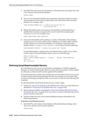 Performing User-Managed Database Point-in-Time Recovery


                   1.   Start SQL*Plus and connect to the database with administrator privilege, then start
                        a new instance and mount the database:
                        STARTUP MOUNT

                   2.   If one or more damaged datafiles were restored to alternative locations in step 2,
                        then indicate the new locations of these files to the control file of the associated
                        database. For example, enter:
                        ALTER DATABASE RENAME FILE '?/oradata/trgt/users01.dbf' TO
                                                   '/disk2/users01.dbf';

                   3.   Obtain the datafile names and statuses of all datafiles by checking the list of
                        datafiles that normally accompanies the current control file or querying the
                        V$DATAFILE view. For example, enter:
                        SELECT NAME,STATUS FROM V$DATAFILE;

                   4.   Ensure that all datafiles of the database are online. All datafiles of the database
                        requiring recovery must be online unless a tablespace was taken offline with the
                        NORMAL option or is a read-only tablespace. For example, to guarantee that a
                        datafile named ?/oradata/trgt/users01.dbf is online, enter the following:
                        ALTER DATABASE DATAFILE '?/oradata/trgt/users01.dbf' ONLINE;

                        If a specified datafile is already online, the statement has no effect. If you prefer,
                        create a script to bring all datafiles online at once as in the following:
                        SPOOL onlineall.sql
                        SELECT 'ALTER DATABASE DATAFILE '''||name||''' ONLINE;' FROM V$DATAFILE;
                        SPOOL OFF
                        SQL> @onlineall


Performing Cancel-Based Incomplete Recovery
                   In cancel-based recovery, recovery proceeds by prompting you with the suggested
                   filenames of archived redo log files. Recovery stops when you specify CANCEL instead
                   of a filename or when all redo has been applied to the datafiles.
                   Cancel-based recovery is better than change-based or time-based recovery if you want
                   to control which archived log terminates recovery. For example, you may know that
                   you have lost all logs past sequence 1234, so you want to cancel recovery after log 1233
                   is applied.
                   You should perform cancel-based media recovery in these stages:
                   1.   Prepare for recovery by backing up the database and correct any media failures as
                        described in "Preparing for Incomplete Recovery" on page 18-20.
                   2.   Restore backup datafiles as described in "Restoring Datafiles Before Performing
                        Incomplete Recovery" on page 18-21. If you have a current control file, then do not
                        restore a backup control file.
                   3.   Perform media recovery on the restored database backup as described in the
                        following procedure.
                   To perform cancel-based recovery:
                   1.   Start SQL*Plus and connect to the database with administrator privileges, then
                        start a new instance and mount the database:
                        STARTUP MOUNT




18-22 Backup and Recovery Advanced User’s Guide
 