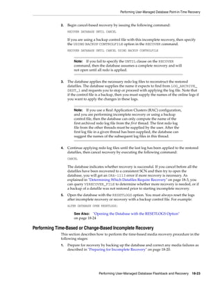 Performing User-Managed Database Point-in-Time Recovery


             2.   Begin cancel-based recovery by issuing the following command:
                  RECOVER DATABASE UNTIL CANCEL

                  If you are using a backup control file with this incomplete recovery, then specify
                  the USING BACKUP CONTROLFILE option in the RECOVER command.
                  RECOVER DATABASE UNTIL CANCEL USING BACKUP CONTROLFILE


                      Note: If you fail to specify the UNTIL clause on the RECOVER
                      command, then the database assumes a complete recovery and will
                      not open until all redo is applied.


             3.   The database applies the necessary redo log files to reconstruct the restored
                  datafiles. The database supplies the name it expects to find from LOG_ARCHIVE_
                  DEST_1 and requests you to stop or proceed with applying the log file. Note that
                  if the control file is a backup, then you must supply the names of the online logs if
                  you want to apply the changes in these logs.


                      Note:    If you use a Real Application Clusters (RAC) configuration,
                      and you are performing incomplete recovery or using a backup
                      control file, then the database can only compute the name of the
                      first archived redo log file from the first thread. The first redo log
                      file from the other threads must be supplied by the user. After the
                      first log file in a given thread has been supplied, the database can
                      suggest the names of the subsequent log files in this thread.


             4.   Continue applying redo log files until the last log has been applied to the restored
                  datafiles, then cancel recovery by executing the following command:
                  CANCEL

                  The database indicates whether recovery is successful. If you cancel before all the
                  datafiles have been recovered to a consistent SCN and then try to open the
                  database, you will get an ORA-1113 error if more recovery is necessary. As
                  explained in "Determining Which Datafiles Require Recovery" on page 18-3, you
                  can query V$RECOVER_FILE to determine whether more recovery is needed, or if
                  a backup of a datafile was not restored prior to starting incomplete recovery.
             5.   Open the database with the RESETLOGS option. You must always reset the logs
                  after incomplete recovery or recovery with a backup control file. For example:
                  ALTER DATABASE OPEN RESETLOGS;

                      See Also: "Opening the Database with the RESETLOGS Option"
                      on page 18-24

Performing Time-Based or Change-Based Incomplete Recovery
             This section describes how to perform the time-based media recovery procedure in the
             following stages:
             1.   Prepare for recovery by backing up the database and correct any media failures as
                  described in "Preparing for Incomplete Recovery" on page 18-20.




                                      Performing User-Managed Database Flashback and Recovery        18-23
 
