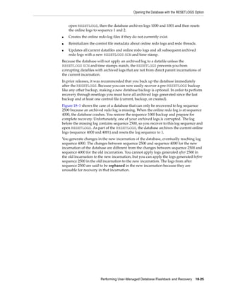 Opening the Database with the RESETLOGS Option


    open RESETLOGS, then the database archives logs 1000 and 1001 and then resets
    the online logs to sequence 1 and 2.
■   Creates the online redo log files if they do not currently exist.
■   Reinitializes the control file metadata about online redo logs and redo threads.
■   Updates all current datafiles and online redo logs and all subsequent archived
    redo logs with a new RESETLOGS SCN and time stamp.
Because the database will not apply an archived log to a datafile unless the
RESETLOGS SCN and time stamps match, the RESETLOGS prevents you from
corrupting datafiles with archived logs that are not from direct parent incarnations of
the current incarnation.
In prior releases, it was recommended that you back up the database immediately
after the RESETLOGS. Because you can now easily recover a pre-RESETLOGS backup
like any other backup, making a new database backup is optional. In order to perform
recovery through resetlogs you must have all archived logs generated since the last
backup and at least one control file (current, backup, or created).
Figure 18–1 shows the case of a database that can only be recovered to log sequence
2500 because an archived redo log is missing. When the online redo log is at sequence
4000, the database crashes. You restore the sequence 1000 backup and prepare for
complete recovery. Unfortunately, one of your archived logs is corrupted. The log
before the missing log contains sequence 2500, so you recover to this log sequence and
open RESETLOGS. As part of the RESETLOGS, the database archives the current online
logs (sequence 4000 and 4001) and resets the log sequence to 1.
You generate changes in the new incarnation of the database, eventually reaching log
sequence 4000. The changes between sequence 2500 and sequence 4000 for the new
incarnation of the database are different from the changes between sequence 2500 and
sequence 4000 for the old incarnation. You cannot apply logs generated after 2500 in
the old incarnation to the new incarnation, but you can apply the logs generated before
sequence 2500 in the old incarnation to the new incarnation. The logs from after
sequence 2500 are said to be orphaned in the new incarnation because they are
unusable for recovery in that incarnation.




                        Performing User-Managed Database Flashback and Recovery       18-25
 