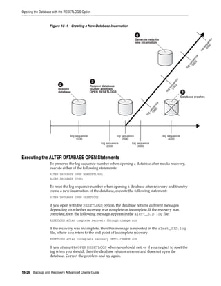 Opening the Database with the RESETLOGS Option



                  Figure 18–1 Creating a New Database Incarnation

                                                                                 4
                                                                                 Generate redo for




                                                                                                                                                   e
                                                                                                                                              00 nc
                                                                                 new incarnation




                                                                                                                                           40 que
                                                                                                                                             se
                                                                                                                                         log
                                                                                                                                     e
                                                                                                                               00 nc
                                                                                                                             30 que
                                                                                                                              se
                                                                                                                            g
                                                                                                                          lo
                                                                                                                  e
                                                 3




                                                                                                            00 nc
                                                                                                          20 que
                         2                     Recover database




                                                                                                           se
                        Restore                to 2500 and then




                                                                                                         g
                                                                                                       lo
                        database               OPEN RESETLOGS                                                         1
                                                                                                                      Database crashes




                                                                                                  e
                                                                                            00 nc
                                                                                         10 que
                                                                                           se
                                                                                         g
                                                                                        lo
                                log sequence                      log sequence                        log sequence
                                    1000                               2500                               4000
                                                     log sequence           log sequence
                                                         2000                   3000



Executing the ALTER DATABASE OPEN Statements
                  To preserve the log sequence number when opening a database after media recovery,
                  execute either of the following statements:
                  ALTER DATABASE OPEN NORESETLOGS;
                  ALTER DATABASE OPEN;

                  To reset the log sequence number when opening a database after recovery and thereby
                  create a new incarnation of the database, execute the following statement:
                  ALTER DATABASE OPEN RESETLOGS;

                  If you open with the RESETLOGS option, the database returns different messages
                  depending on whether recovery was complete or incomplete. If the recovery was
                  complete, then the following message appears in the alert_SID.log file:
                  RESETLOGS after complete recovery through change scn

                  If the recovery was incomplete, then this message is reported in the alert_SID.log
                  file, where scn refers to the end point of incomplete recovery:
                  RESETLOGS after incomplete recovery UNTIL CHANGE scn

                  If you attempt to OPEN RESETLOGS when you should not, or if you neglect to reset the
                  log when you should, then the database returns an error and does not open the
                  database. Correct the problem and try again.



18-26 Backup and Recovery Advanced User’s Guide
 