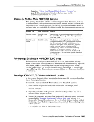 Recovering a Database in NOARCHIVELOG Mode



                      See Also: "About User-Managed Media Recovery Problems" on
                      page 21-1 for descriptions of situations that can cause ALTER
                      DATABASE OPEN RESETLOGS to fail

Checking the Alert Log After a RESETLOGS Operation
             After opening the database with the RESETLOGS option, check the alert_SID.log
             to see whether the database detected inconsistencies between the data dictionary and
             the control file, for example, a datafile that the data dictionary includes but which is
             not listed in the new control file. The following table describes two possible scenarios.

              Control File         Data Dictionary      Result
              Datafile is listed   Datafile is not      References to the unlisted datafile are removed from
                                   listed               the control file. A message in the alert log indicates
                                                        what was found.
              Datafile is not      Datafile is listed   The database creates a placeholder entry in the
              listed                                    control file under MISSINGnnnnn (where nnnnn is
                                                        the file number in decimal). MISSINGnnnnn is
                                                        flagged in the control file as offline and requiring
                                                        media recovery. You can make the datafile
                                                        corresponding to MISSINGnnnnn accessible by
                                                        using ALTER DATABASE RENAME FILE for
                                                        MISSINGnnnnn so that it points to the datafile. If
                                                        you do not have a backup of this datafile, then drop
                                                        the tablespace.


Recovering a Database in NOARCHIVELOG Mode
             If a media failure damages datafiles in a NOARCHIVELOG database, then the only
             option for recovery is usually to restore a consistent whole database backup. If you are
             using logical backups created by an Oracle export utility to supplement regular
             physical backups, then you can also attempt to restore the database by importing an
             exported backup of the database into a re-created database or a database restored from
             an old backup.


Restoring a NOARCHIVELOG Database to its Default Location
             In this scenario, the media failure is repaired so that you are able to restore all database
             files to their original location.
             To restore the most recent whole database backup to the default location:
             1.   If the database is open, then shut down the database. For example, enter:
                  SHUTDOWN IMMEDIATE

             2.   If possible, correct the media problem so that the backup database files can be
                  restored to their original locations.
             3.   Restore the most recent whole database backup with operating system commands
                  as described in "Restoring Datafiles and Archived Redo Logs" on page 18-4.
                  Restore all of the datafiles and control files of the whole database backup, not just
                  the damaged files. The following example restores a whole database backup to its
                  default location:
                  % cp /backup/*.dbf $ORACLE_HOME/oradata/trgt/




                                         Performing User-Managed Database Flashback and Recovery            18-27
 