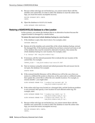 Recovering a Database in NOARCHIVELOG Mode


                 4.   Because online redo logs are not backed up, you cannot restore them with the
                      datafiles and control files. In order to allow the database to reset the online redo
                      logs, you must first mimic incomplete recovery:
                      RECOVER DATABASE UNTIL CANCEL
                      CANCEL

                 5.   Open the database in RESETLOGS mode:
                      ALTER DATABASE OPEN RESETLOGS;


Restoring a NOARCHIVELOG Database to a New Location
                 In this scenario, you restore the database files to an alternative location because the
                 original location is damaged by a media failure.
                 To restore the most recent whole database backup to a new location:
                 1.   If the database is open, then shut it down. For example, enter:
                      SHUTDOWN IMMEDIATE

                 2.   Restore all of the datafiles and control files of the whole database backup, not just
                      the damaged files. If the hardware problem has not been corrected and some or all
                      of the database files must be restored to alternative locations, then restore the
                      whole database backup to a new location. For example, enter:
                      % cp /backup/*.dbf /new_disk/oradata/trgt/

                 3.   If necessary, edit the restored parameter file to indicate the new location of the
                      control files. For example:
                      CONTROL_FILES = "/new_disk/oradata/trgt/control01.dbf"

                 4.   Start an instance using the restored and edited parameter file and mount, but do
                      not open, the database. For example:
                      STARTUP MOUNT

                 5.   If the restored datafile filenames will be different (as will be the case when you
                      restore to a different file system or directory, on the same node or a different node),
                      then update the control file to reflect the new datafile locations. For example, to
                      rename datafile 1 you might enter:
                      ALTER DATABASE RENAME FILE '?/oradata/trgt/system01.dbf' TO
                                                 '/new_disk/oradata/system01.dbf';

                 6.   If the online redo logs were located on a damaged disk, and the hardware problem
                      is not corrected, then specify a new location for each affected online log. For
                      example, enter:
                      ALTER DATABASE RENAME FILE '?/oradata/trgt/redo01.log' TO
                                                 '/new_disk/oradata/redo_01.log';
                      ALTER DATABASE RENAME FILE '?/oradata/trgt/redo02.log' TO
                                                 '/new_disk/oradata/redo_02.log';

                 7.   Because online redo logs are not backed up, you cannot restore them with the
                      datafiles and control files. In order to allow the database to reset the online redo
                      logs, you must first mimic incomplete recovery:
                      RECOVER DATABASE UNTIL CANCEL;
                      CANCEL;



18-28 Backup and Recovery Advanced User’s Guide
 