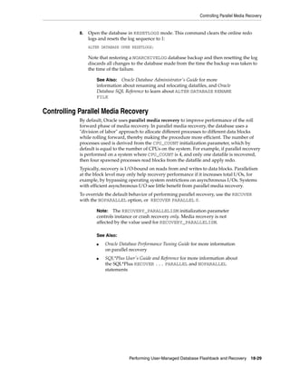 Controlling Parallel Media Recovery


            8.   Open the database in RESETLOGS mode. This command clears the online redo
                 logs and resets the log sequence to 1:
                 ALTER DATABASE OPEN RESETLOGS;

                 Note that restoring a NOARCHIVELOG database backup and then resetting the log
                 discards all changes to the database made from the time the backup was taken to
                 the time of the failure.

                    See Also: Oracle Database Administrator's Guide for more
                    information about renaming and relocating datafiles, and Oracle
                    Database SQL Reference to learn about ALTER DATABASE RENAME
                    FILE


Controlling Parallel Media Recovery
            By default, Oracle uses parallel media recovery to improve performance of the roll
            forward phase of media recovery. In parallel media recovery, the database uses a
            "division of labor" approach to allocate different processes to different data blocks
            while rolling forward, thereby making the procedure more efficient. The number of
            processes used is derived from the CPU_COUNT initialization parameter, which by
            default is equal to the number of CPUs on the system. For example, if parallel recovery
            is performed on a system where CPU_COUNT is 4, and only one datafile is recovered,
            then four spawned processes read blocks from the datafile and apply redo.
            Typically, recovery is I/O-bound on reads from and writes to data blocks. Parallelism
            at the block level may only help recovery performance if it increases total I/Os, for
            example, by bypassing operating system restrictions on asynchronous I/Os. Systems
            with efficient asynchronous I/O see little benefit from parallel media recovery.
            To override the default behavior of performing parallel recovery, use the RECOVER
            with the NOPARALLEL option, or RECOVER PARALLEL 0.

                    Note:   The RECOVERY_PARALLELISM initialization parameter
                    controls instance or crash recovery only. Media recovery is not
                    affected by the value used for RECOVERY_PARALLELISM.

                    See Also:
                    ■   Oracle Database Performance Tuning Guide for more information
                        on parallel recovery
                    ■   SQL*Plus User's Guide and Reference for more information about
                        the SQL*Plus RECOVER ... PARALLEL and NOPARALLEL
                        statements




                                    Performing User-Managed Database Flashback and Recovery      18-29
 