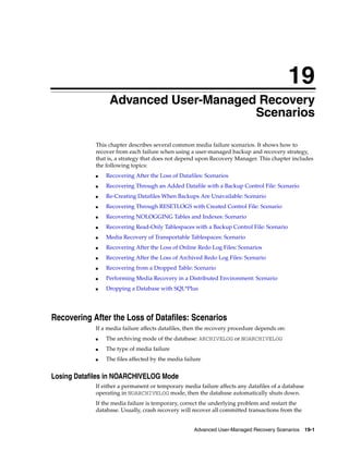 19
                 Advanced User-Managed Recovery
                                      Scenarios

            This chapter describes several common media failure scenarios. It shows how to
            recover from each failure when using a user-managed backup and recovery strategy,
            that is, a strategy that does not depend upon Recovery Manager. This chapter includes
            the following topics:
            ■   Recovering After the Loss of Datafiles: Scenarios
            ■   Recovering Through an Added Datafile with a Backup Control File: Scenario
            ■   Re-Creating Datafiles When Backups Are Unavailable: Scenario
            ■   Recovering Through RESETLOGS with Created Control File: Scenario
            ■   Recovering NOLOGGING Tables and Indexes: Scenario
            ■   Recovering Read-Only Tablespaces with a Backup Control File: Scenario
            ■   Media Recovery of Transportable Tablespaces: Scenario
            ■   Recovering After the Loss of Online Redo Log Files: Scenarios
            ■   Recovering After the Loss of Archived Redo Log Files: Scenario
            ■   Recovering from a Dropped Table: Scenario
            ■   Performing Media Recovery in a Distributed Environment: Scenario
            ■   Dropping a Database with SQL*Plus




Recovering After the Loss of Datafiles: Scenarios
            If a media failure affects datafiles, then the recovery procedure depends on:
            ■   The archiving mode of the database: ARCHIVELOG or NOARCHIVELOG
            ■   The type of media failure
            ■   The files affected by the media failure


Losing Datafiles in NOARCHIVELOG Mode
            If either a permanent or temporary media failure affects any datafiles of a database
            operating in NOARCHIVELOG mode, then the database automatically shuts down.
            If the media failure is temporary, correct the underlying problem and restart the
            database. Usually, crash recovery will recover all committed transactions from the


                                                    Advanced User-Managed Recovery Scenarios 19-1
 