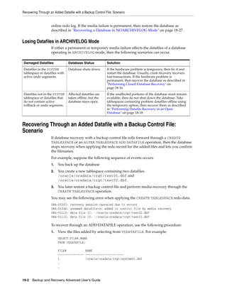 Recovering Through an Added Datafile with a Backup Control File: Scenario


                    online redo log. If the media failure is permanent, then restore the database as
                    described in "Recovering a Database in NOARCHIVELOG Mode" on page 18-27.


Losing Datafiles in ARCHIVELOG Mode
                    If either a permanent or temporary media failure affects the datafiles of a database
                    operating in ARCHIVELOG mode, then the following scenarios can occur.

Damaged Datafiles               Database Status             Solution
Datafiles in the SYSTEM         Database shuts down.        If the hardware problem is temporary, then fix it and
tablespace or datafiles with                                restart the database. Usually, crash recovery recovers
active undo segments.                                       lost transactions. If the hardware problem is
                                                            permanent, then recover the database as described in
                                                            "Performing Closed Database Recovery" on
                                                            page 18-16.
Datafiles not in the SYSTEM     Affected datafiles are      If the unaffected portions of the database must remain
tablespace or datafiles that    taken offline, but the      available, then do not shut down the database. Take
do not contain active           database stays open.        tablespaces containing problem datafiles offline using
rollback or undo segments.                                  the temporary option, then recover them as described
                                                            in "Performing Datafile Recovery in an Open
                                                            Database" on page 18-18.


Recovering Through an Added Datafile with a Backup Control File:
Scenario
                    If database recovery with a backup control file rolls forward through a CREATE
                    TABLESPACE or an ALTER TABLESPACE ADD DATAFILE operation, then the database
                    stops recovery when applying the redo record for the added files and lets you confirm
                    the filenames.
                    For example, suppose the following sequence of events occurs:
                    1.   You back up the database
                    2.   You create a new tablespace containing two datafiles:
                         /oracle/oradata/trgt/test01.dbf and
                         /oracle/oradata/trgt/test02.dbf.
                    3.   You later restore a backup control file and perform media recovery through the
                         CREATE TABLESPACE operation.
                    You may see the following error when applying the CREATE TABLESPACE redo data:
                    ORA-00283:    recovery session canceled due to errors
                    ORA-01244:    unnamed datafile(s) added to control file by media recovery
                    ORA-01110:    data file 11: '/oracle/oradata/trgt/test02.dbf'
                    ORA-01110:    data file 10: '/oracle/oradata/trgt/test01.dbf'

                    To recover through an ADD DATAFILE operation, use the following procedure:
                    1.   View the files added by selecting from V$DATAFILE. For example:
                         SELECT FILE#,NAME
                         FROM V$DATAFILE;

                         FILE#           NAME
                         --------------- ----------------------
                         1               /oracle/oradata/trgt/system01.dbf
                         .
                         .


19-2 Backup and Recovery Advanced User’s Guide
 