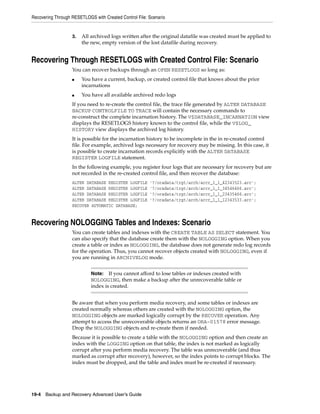 Recovering Through RESETLOGS with Created Control File: Scenario


                   3.   All archived logs written after the original datafile was created must be applied to
                        the new, empty version of the lost datafile during recovery.


Recovering Through RESETLOGS with Created Control File: Scenario
                   You can recover backups through an OPEN RESETLOGS so long as:
                   ■    You have a current, backup, or created control file that knows about the prior
                        incarnations
                   ■    You have all available archived redo logs
                   If you need to re-create the control file, the trace file generated by ALTER DATABASE
                   BACKUP CONTROLFILE TO TRACE will contain the necessary commands to
                   re-construct the complete incarnation history. The V$DATABASE_INCARNATION view
                   displays the RESETLOGS history known to the control file, while the V$LOG_
                   HISTORY view displays the archived log history.
                   It is possible for the incarnation history to be incomplete in the in re-created control
                   file. For example, archived logs necessary for recovery may be missing. In this case, it
                   is possible to create incarnation records explicitly with the ALTER DATABASE
                   REGISTER LOGFILE statement.
                   In the following example, you register four logs that are necessary for recovery but are
                   not recorded in the re-created control file, and then recover the database:
                   ALTER DATABASE REGISTER LOGFILE      '?/oradata/trgt/arch/arcr_1_1_42343523.arc';
                   ALTER DATABASE REGISTER LOGFILE      '?/oradata/trgt/arch/arcr_1_1_34546466.arc';
                   ALTER DATABASE REGISTER LOGFILE      '?/oradata/trgt/arch/arcr_1_1_23435466.arc';
                   ALTER DATABASE REGISTER LOGFILE      '?/oradata/trgt/arch/arcr_1_1_12343533.arc';
                   RECOVER AUTOMATIC DATABASE;


Recovering NOLOGGING Tables and Indexes: Scenario
                   You can create tables and indexes with the CREATE TABLE AS SELECT statement. You
                   can also specify that the database create them with the NOLOGGING option. When you
                   create a table or index as NOLOGGING, the database does not generate redo log records
                   for the operation. Thus, you cannot recover objects created with NOLOGGING, even if
                   you are running in ARCHIVELOG mode.


                            Note:   If you cannot afford to lose tables or indexes created with
                            NOLOGGING, then make a backup after the unrecoverable table or
                            index is created.


                   Be aware that when you perform media recovery, and some tables or indexes are
                   created normally whereas others are created with the NOLOGGING option, the
                   NOLOGGING objects are marked logically corrupt by the RECOVER operation. Any
                   attempt to access the unrecoverable objects returns an ORA-01578 error message.
                   Drop the NOLOGGING objects and re-create them if needed.
                   Because it is possible to create a table with the NOLOGGING option and then create an
                   index with the LOGGING option on that table, the index is not marked as logically
                   corrupt after you perform media recovery. The table was unrecoverable (and thus
                   marked as corrupt after recovery), however, so the index points to corrupt blocks. The
                   index must be dropped, and the table and index must be re-created if necessary.




19-4 Backup and Recovery Advanced User’s Guide
 