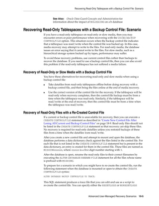 Recovering Read-Only Tablespaces with a Backup Control File: Scenario



                      See Also: Oracle Data Guard Concepts and Administration for
                      information about the impact of NOLOGGING on a b database


Recovering Read-Only Tablespaces with a Backup Control File: Scenario
              If you have a read-only tablespace on read-only or slow media, then you may
              encounter errors or poor performance when recovering with the USING BACKUP
              CONTROLFILE option. This situation occurs when the backup control file indicates
              that a tablespace was read/write when the control file was backed up. In this case,
              media recovery may attempt to write to the files. For read-only media, the database
              issues an error saying that it cannot write to the files. For slow media, such as a
              hierarchical storage system backed up by tapes, performance may suffer.
              To avoid these recovery problems, use current control files rather than backups to
              recover the database. If you need to use a backup control file, then you can also avoid
              this problem if the read-only tablespace has not suffered a media failure.


Recovery of Read-Only or Slow Media with a Backup Control File
              You have these alternatives for recovering read-only and slow media when using a
              backup control file:
              ■   Take datafiles from read-only tablespaces offline before doing recovery with a
                  backup control file, and then bring the files online at the end of media recovery.
              ■   Use the correct version of the control file for the recovery. If the tablespace will be
                  read-only when recovery completes, then the control file backup must be from a
                  time when the tablespace was read-only. Similarly, if the tablespace will be
                  read/write at the end of recovery, then the control file must be from a time when
                  the tablespace was read/write.


Recovery of Read-Only Files with a Re-Created Control File
              If a current or backup control file is unavailable for recovery, then you can execute a
              CREATE CONTROLFILE statement as described in "Create New Control File After
              Losing All Current and Backup Control Files" on page 18-9. Read-only files should not
              be listed in the CREATE CONTROLFILE statement so that recovery can skip these files.
              No recovery is required for read-only datafiles unless you restored backups of these
              files from a time when the datafiles were read/write.
              After you create a new control file and attempt to mount and open the database, the
              database performs a data dictionary check against the files listed in the control file. For
              each file that is not listed in the CREATE CONTROLFILE statement but is present in the
              data dictionary, an entry is created for them in the control file. These files are named as
              MISSINGnnnnn, where nnnnn is a five digit number starting with 0.
              After the database is open, rename the read-only files to their correct filenames by
              executing the ALTER DATABASE RENAME FILE statement for all the files whose name
              is prefixed with MISSING.
              To prepare for a scenario in which you might have to re-create the control file, run the
              following statement when the database is mounted or open to obtain the CREATE
              CONTROLFILE syntax:
              ALTER DATABASE BACKUP CONTROLFILE TO TRACE;

              This SQL statement produces a trace file that you can edit and use as a script to
              re-create the control file. You can specify either the RESETLOGS or NORESETLOGS



                                                       Advanced User-Managed Recovery Scenarios 19-5
 
