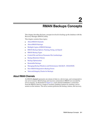 2
                                     RMAN Backups Concepts

          This chapter describes the basic concepts involved in backing up the database with the
          Recovery Manager (RMAN) utility.
          This chapter contains these topics:
          ■   About RMAN Channels
          ■   About RMAN Backups
          ■   Multiple Copies of RMAN Backups
          ■   RMAN Backup Options: Naming, Sizing, and Speed
          ■   RMAN Backup Types
          ■   Control File and Server Parameter File Autobackups
          ■   Backup Retention Policies
          ■   Backup Optimization
          ■   Restartable Backups
          ■   Managing Backup Windows and Performance: BACKUP... DURATION
          ■   How RMAN Responds to Backup Errors
          ■   Tests and Integrity Checks for Backups


About RMAN Channels
          An RMAN channel represents one stream of data to a device type, and corresponds to
          one server session. Most backup and recovery commands in RMAN are executed by
          server sessions. As illustrated in Figure 2–1, each channel establishes a connection
          from the RMAN client to a target or auxiliary database instance by starting a server
          session on the instance. The server session performs the backup, restore, and recovery.




                                                                     RMAN Backups Concepts    2-1
 