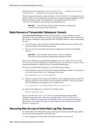 Media Recovery of Transportable Tablespaces: Scenario


                    (default) keywords to generate CREATE CONTROLFILE ... RESETLOGS or CREATE
                    CONTROLFILE ... NORESETLOGS versions of the script.
                    All the restrictions related to read-only files in CREATE CONTROLFILE statements also
                    apply to offline normal tablespaces, except that you need to bring the tablespace online
                    after the database is open. You should leave out tempfiles from the CREATE
                    CONTROLFILE statement and add them after database open.

                             See Also: Oracle Database Backup and Recovery Basics to learn how
                             to make trace backups of the control file


Media Recovery of Transportable Tablespaces: Scenario
                    The transportable tablespace feature of Oracle allows a user to transport a set of
                    tablespaces from one database to another. Transporting a tablespace into a database is
                    like creating a tablespace with preloaded data. Using this feature is often an advantage
                    because:
                    ■    It is faster than using the Export or SQL*Loader utilities because it involves only
                         copying datafiles and integrating metadata
                    ■    You can use it to move index data, hence avoiding the necessity of rebuilding
                         indexes

                             See Also: Oracle Database Administrator's Guide for detailed
                             information about using the transportable tablespace feature

                    Like normal tablespaces, transportable tablespaces are recoverable. However, while
                    you can recover normal tablespaces without a backup, you must have a version of the
                    transported datafiles in order to recover a transported tablespace.
                    To recover a transportable tablespace, use the following procedure:
                    1.   If the database is open, then take the transported tablespace offline. For example, if
                         you want to recover the users tablespace, then issue:
                         ALTER TABLESPACE users OFFLINE IMMEDIATE;

                    2.   Restore a backup of the transported datafiles with an operating system utility. The
                         backup can be the initial version of the transported datafiles or any backup taken
                         after the tablespace is transported. For example, enter:
                         % cp /backup/users.dbf $ORACLE_HOME/oradata/trgt/users01.dbf

                    3.   Recover the tablespace as normal. For example, enter:
                         RECOVER TABLESPACE users

                    You may see the error ORA-01244 when recovering through a transportable
                    tablespace operation just as when recovering through a CREATE TABLESPACE
                    operation. In this case, rename the unnamed files to the correct locations using the
                    procedure in "Recovering Through an Added Datafile with a Backup Control File:
                    Scenario" on page 19-2.


Recovering After the Loss of Online Redo Log Files: Scenarios
                    If a media failure has affected the online redo logs of a database, then the appropriate
                    recovery procedure depends on the following:
                    ■    The configuration of the online redo log: mirrored or non-mirrored


19-6 Backup and Recovery Advanced User’s Guide
 