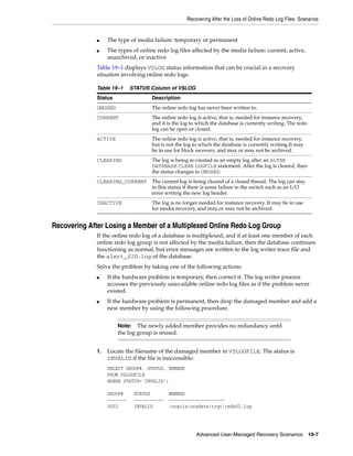 Recovering After the Loss of Online Redo Log Files: Scenarios


             ■    The type of media failure: temporary or permanent
             ■    The types of online redo log files affected by the media failure: current, active,
                  unarchived, or inactive
             Table 19–1 displays V$LOG status information that can be crucial in a recovery
             situation involving online redo logs.

             Table 19–1     STATUS Column of V$LOG
             Status                 Description
             UNUSED                 The online redo log has never been written to.
             CURRENT                The online redo log is active, that is, needed for instance recovery,
                                    and it is the log to which the database is currently writing. The redo
                                    log can be open or closed.
             ACTIVE                 The online redo log is active, that is, needed for instance recovery,
                                    but is not the log to which the database is currently writing.It may
                                    be in use for block recovery, and may or may not be archived.
             CLEARING               The log is being re-created as an empty log after an ALTER
                                    DATABASE CLEAR LOGFILE statement. After the log is cleared, then
                                    the status changes to UNUSED.
             CLEARING_CURRENT       The current log is being cleared of a closed thread. The log can stay
                                    in this status if there is some failure in the switch such as an I/O
                                    error writing the new log header.
             INACTIVE               The log is no longer needed for instance recovery. It may be in use
                                    for media recovery, and may or may not be archived.


Recovering After Losing a Member of a Multiplexed Online Redo Log Group
             If the online redo log of a database is multiplexed, and if at least one member of each
             online redo log group is not affected by the media failure, then the database continues
             functioning as normal, but error messages are written to the log writer trace file and
             the alert_SID.log of the database.
             Solve the problem by taking one of the following actions:
             ■    If the hardware problem is temporary, then correct it. The log writer process
                  accesses the previously unavailable online redo log files as if the problem never
                  existed.
             ■    If the hardware problem is permanent, then drop the damaged member and add a
                  new member by using the following procedure.


                      Note:   The newly added member provides no redundancy until
                      the log group is reused.


             1.   Locate the filename of the damaged member in V$LOGFILE. The status is
                  INVALID if the file is inaccessible:
                  SELECT GROUP#, STATUS, MEMBER
                  FROM V$LOGFILE
                  WHERE STATUS='INVALID';

                  GROUP#      STATUS        MEMBER
                  -------     -----------   ---------------------
                  0002        INVALID       /oracle/oradata/trgt/redo02.log




                                                        Advanced User-Managed Recovery Scenarios 19-7
 