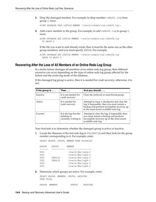 Recovering After the Loss of Online Redo Log Files: Scenarios


                    2.   Drop the damaged member. For example, to drop member redo01.log from
                         group 2, issue:
                         ALTER DATABASE DROP LOGFILE MEMBER '/oracle/oradata/trgt/redo02.log';

                    3.   Add a new member to the group. For example, to add redo02.log to group 2,
                         issue:
                         ALTER DATABASE ADD LOGFILE MEMBER '/oracle/oradata/trgt/redo02b.log'
                           TO GROUP 2;

                         If the file you want to add already exists, then it must be the same size as the other
                         group members, and you must specify REUSE. For example:
                         ALTER DATABASE ADD LOGFILE MEMBER '/oracle/oradata/trgt/redo02b.log'
                           REUSE TO GROUP 2;


Recovering After the Loss of All Members of an Online Redo Log Group
                    If a media failure damages all members of an online redo log group, then different
                    scenarios can occur depending on the type of online redo log group affected by the
                    failure and the archiving mode of the database.
                    If the damaged log group is active, then it is needed for crash recovery; otherwise, it is
                    not.

                     If the group is . . .      Then . . .               And you should . . .
                     Inactive                   It is not needed for     Clear the archived or unarchived group.
                                                crash recovery
                     Active                     It is needed for         Attempt to issue a checkpoint and clear the
                                                crash recovery           log; if impossible, then you must restore a
                                                                         backup and perform incomplete recovery up
                                                                         to the most recent available redo log.
                     Current                    It is the log that the   Attempt to clear the log; if impossible, then
                                                database is              you must restore a backup and perform
                                                currently writing to     incomplete recovery up to the most recent
                                                                         available redo log.


                    Your first task is to determine whether the damaged group is active or inactive.
                    1.   Locate the filename of the lost redo log in V$LOGFILE and then look for the group
                         number corresponding to it. For example, enter:
                         SELECT GROUP#, STATUS, MEMBER FROM V$LOGFILE;

                         GROUP#       STATUS          MEMBER
                         -------      -----------     ---------------------
                         0001                          /oracle/dbs/log1a.f
                         0001                          /oracle/dbs/log1b.f
                         0002         INVALID          /oracle/dbs/log2a.f
                         0002         INVALID          /oracle/dbs/log2b.f
                         0003                          /oracle/dbs/log3a.f
                         0003                          /oracle/dbs/log3b.f

                    2.   Determine which groups are active. For example, enter:
                         SELECT GROUP#, MEMBERS, STATUS, ARCHIVED
                         FROM V$LOG;

                         GROUP#    MEMBERS                   STATUS      ARCHIVED


19-8 Backup and Recovery Advanced User’s Guide
 