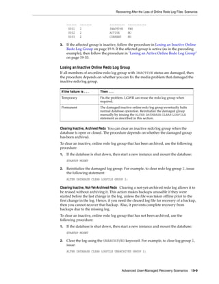 Recovering After the Loss of Online Redo Log Files: Scenarios


     ------     -------           ---------     -----------
      0001      2                 INACTIVE      YES
      0002      2                 ACTIVE        NO
      0003      2                 CURRENT       NO

3.   If the affected group is inactive, follow the procedure in Losing an Inactive Online
     Redo Log Group on page 19-9. If the affected group is active (as in the preceding
     example), then follow the procedure in "Losing an Active Online Redo Log Group"
     on page 19-10.

Losing an Inactive Online Redo Log Group
If all members of an online redo log group with INACTIVE status are damaged, then
the procedure depends on whether you can fix the media problem that damaged the
inactive redo log group.

 If the failure is . . .   Then . . .
 Temporary                 Fix the problem. LGWR can reuse the redo log group when
                           required.
 Permanent                 The damaged inactive online redo log group eventually halts
                           normal database operation. Reinitialize the damaged group
                           manually by issuing the ALTER DATABASE CLEAR LOGFILE
                           statement as described in this section.


Clearing Inactive, Archived Redo You can clear an inactive redo log group when the
database is open or closed. The procedure depends on whether the damaged group
has been archived.
To clear an inactive, online redo log group that has been archived, use the following
procedure:
1.   If the database is shut down, then start a new instance and mount the database:
     STARTUP MOUNT

2.   Reinitialize the damaged log group. For example, to clear redo log group 2, issue
     the following statement:
     ALTER DATABASE CLEAR LOGFILE GROUP 2;

Clearing Inactive, Not-Yet-Archived Redo Clearing a not-yet-archived redo log allows it to
be reused without archiving it. This action makes backups unusable if they were
started before the last change in the log, unless the file was taken offline prior to the
first change in the log. Hence, if you need the cleared log file for recovery of a backup,
then you cannot recover that backup. Also, it prevents complete recovery from
backups due to the missing log.
To clear an inactive, online redo log group that has not been archived, use the
following procedure:
1.   If the database is shut down, then start a new instance and mount the database:
     STARTUP MOUNT

2.   Clear the log using the UNARCHIVED keyword. For example, to clear log group 2,
     issue:
     ALTER DATABASE CLEAR LOGFILE UNARCHIVED GROUP 2;




                                            Advanced User-Managed Recovery Scenarios 19-9
 