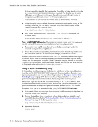 Recovering After the Loss of Online Redo Log Files: Scenarios


                         If there is an offline datafile that requires the cleared log to bring it online, then the
                         keywords UNRECOVERABLE DATAFILE are required. The datafile and its entire
                         tablespace have to be dropped because the redo necessary to bring it online is
                         being cleared, and there is no copy of it. For example, enter:
                         ALTER DATABASE CLEAR LOGFILE UNARCHIVED GROUP 2 UNRECOVERABLE DATAFILE;

                    3.   Immediately back up the whole database with an operating system utility, so that
                         you have a backup you can use for complete recovery without relying on the
                         cleared log group. For example, enter:
                         % cp /disk1/oracle/dbs/*.f /disk2/backup

                    4.   Back up the database's control file with the ALTER DATABASE statement. For
                         example, enter:
                         ALTER DATABASE BACKUP CONTROLFILE TO '/oracle/dbs/cf_backup.f';

                    Failure of CLEAR LOGFILE Operation The ALTER DATABASE CLEAR LOGFILE statement
                    can fail with an I/O error due to media failure when it is not possible to:
                    ■    Relocate the redo log file onto alternative media by re-creating it under the
                         currently configured redo log filename
                    ■    Reuse the currently configured log filename to re-create the redo log file because
                         the name itself is invalid or unusable (for example, due to media failure)
                    In these cases, the ALTER DATABASE CLEAR LOGFILE statement (before receiving the
                    I/O error) would have successfully informed the control file that the log was being
                    cleared and did not require archiving. The I/O error occurred at the step in which the
                    CLEAR LOGFILE statement attempts to create the new redo log file and write zeros to
                    it. This fact is reflected in V$LOG.CLEARING_CURRENT.

                    Losing an Active Online Redo Log Group
                    If the database is still running and the lost active redo log is not the current log, then
                    issue the ALTER SYSTEM CHECKPOINT statement. If successful, then the active redo
                    log becomes inactive, and you can follow the procedure in "Losing an Inactive Online
                    Redo Log Group" on page 19-9. If unsuccessful, or if your database has halted, then
                    perform one of procedures in this section, depending on the archiving mode.
                    The current log is the one LGWR is currently writing to. If a LGWR I/O fails, then
                    LGWR terminates and the instance crashes. In this case, you must restore a backup,
                    perform incomplete recovery, and open the database with the RESETLOGS option.
                    To recover from loss of an active online log group in NOARCHIVELOG mode:
                    1.   If the media failure is temporary, then correct the problem so that the database can
                         reuse the group when required.
                    2.   Restore the database from a consistent, whole database backup (datafiles and
                         control files) as described in "Restoring Datafiles Before Performing Incomplete
                         Recovery" on page 18-21. For example, enter:
                         % cp /disk2/backup/*.dbf $ORACLE_HOME/oradata/trgt/

                    3.   Mount the database:
                         STARTUP MOUNT




19-10 Backup and Recovery Advanced User’s Guide
 