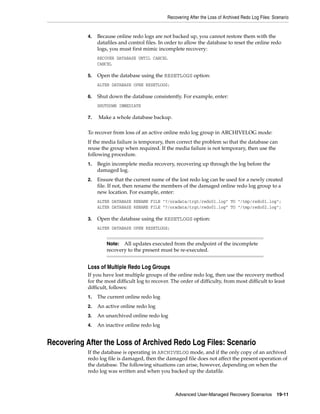 Recovering After the Loss of Archived Redo Log Files: Scenario


            4.   Because online redo logs are not backed up, you cannot restore them with the
                 datafiles and control files. In order to allow the database to reset the online redo
                 logs, you must first mimic incomplete recovery:
                 RECOVER DATABASE UNTIL CANCEL
                 CANCEL

            5.   Open the database using the RESETLOGS option:
                 ALTER DATABASE OPEN RESETLOGS;

            6.   Shut down the database consistently. For example, enter:
                 SHUTDOWN IMMEDIATE

            7.   Make a whole database backup.

            To recover from loss of an active online redo log group in ARCHIVELOG mode:
            If the media failure is temporary, then correct the problem so that the database can
            reuse the group when required. If the media failure is not temporary, then use the
            following procedure.
            1.   Begin incomplete media recovery, recovering up through the log before the
                 damaged log.
            2.   Ensure that the current name of the lost redo log can be used for a newly created
                 file. If not, then rename the members of the damaged online redo log group to a
                 new location. For example, enter:
                 ALTER DATABASE RENAME FILE "?/oradata/trgt/redo01.log" TO "/tmp/redo01.log";
                 ALTER DATABASE RENAME FILE "?/oradata/trgt/redo01.log" TO "/tmp/redo02.log";

            3.   Open the database using the RESETLOGS option:
                 ALTER DATABASE OPEN RESETLOGS;


                     Note:  All updates executed from the endpoint of the incomplete
                     recovery to the present must be re-executed.


            Loss of Multiple Redo Log Groups
            If you have lost multiple groups of the online redo log, then use the recovery method
            for the most difficult log to recover. The order of difficulty, from most difficult to least
            difficult, follows:
            1.   The current online redo log
            2.   An active online redo log
            3.   An unarchived online redo log
            4.   An inactive online redo log


Recovering After the Loss of Archived Redo Log Files: Scenario
            If the database is operating in ARCHIVELOG mode, and if the only copy of an archived
            redo log file is damaged, then the damaged file does not affect the present operation of
            the database. The following situations can arise, however, depending on when the
            redo log was written and when you backed up the datafile.



                                                     Advanced User-Managed Recovery Scenarios           19-11
 