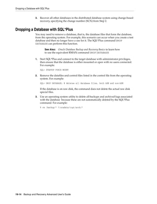 Dropping a Database with SQL*Plus


                   3.   Recover all other databases in the distributed database system using change-based
                        recovery, specifying the change number (SCN) from Step 2.


Dropping a Database with SQL*Plus
                   You may need to remove a database, that is, the database files that form the database,
                   from the operating system. For example, this scenario can occur when you create a test
                   database and then no longer have a use for it. The SQL*Plus command DROP
                   DATABASE can perform this function.

                            See Also: Oracle Database Backup and Recovery Basics to learn how
                            to use the equivalent RMAN command DROP DATABASE

                   1.   Start SQL*Plus and connect to the target database with administrator privileges,
                        then ensure that the database is either mounted or open with no users connected.
                        For example:
                        SQL> STARTUP FORCE MOUNT

                   2.   Remove the datafiles and control files listed in the control file from the operating
                        system. For example:
                        SQL> DROP DATABASE; # deletes all database files, both ASM and non-ASM

                        If the database is on raw disk, the command does not delete the actual raw disk
                        special files.
                   3.   Use an operating system utility to delete all backups and archived logs associated
                        with the database because these are not automatically deleted by the SQL*Plus
                        command. For example:
                        % rm /backup/* ?/oradata/trgt/arch/*




19-14 Backup and Recovery Advanced User’s Guide
 
