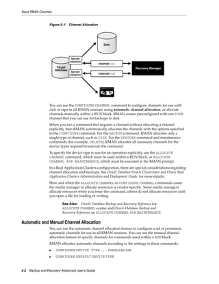 About RMAN Channels


                 Figure 2–1 Channel Allocation




                                                    Disk



                                Server
                               session
                                                 channel ch1
                        Oracle
                       Target                                            Recovery Manager
                       Recovery
                      database
                        Catalog Server           channel ch2
                                session




                 You can use the CONFIGURE CHANNEL command to configure channels for use with
                 disk or tape in all RMAN sessions using automatic channel allocation, or allocate
                 channels manually within a RUN block. RMAN comes preconfigured with one DISK
                 channel that you can use for backups to disk.
                 When you run a command that requires a channel without allocating a channel
                 explicitly, then RMAN automatically allocates the channels with the options specified
                 in the CONFIGURE command. For the BACKUP command, RMAN allocates only a
                 single type of channel, such as DISK. For the RESTORE command and maintenance
                 commands (for example, DELETE), RMAN allocates all necessary channels for the
                 device types required to execute the command.
                 To specify the device type to use for an operation explicitly, use the ALLOCATE
                 CHANNEL command, which must be used within a RUN block, or ALLOCATE
                 CHANNEL FOR MAINTENANCE, which must be executed at the RMAN prompt.
                 In a Real Application Clusters configuration, there are special considerations regarding
                 channel allocation and backups. See Oracle Database Oracle Clusterware and Oracle Real
                 Application Clusters Administration and Deployment Guide for more details.
                 How and when the ALLOCATE CHANNEL or CONFIGURE CHANNEL commands cause
                 the media manager to allocate resources is vendor-specific. Some media managers
                 allocate resources when you issue the command; others do not allocate resources until
                 you open a file for reading or writing.

                          See Also: Oracle Database Backup and Recovery Reference for
                          ALLOCATE CHANNEL syntax and Oracle Database Backup and
                          Recovery Reference on ALLOCATE CHANNEL FOR MAINTENANCE

Automatic and Manual Channel Allocation
                 You can use the automatic channel allocation feature to configure a set of persistent,
                 automatic channels for use in all RMAN sessions. You can use the manual channel
                 allocation feature to specify channels for commands used within a RUN block.
                 RMAN allocates automatic channels according to the settings in these commands:
                 ■    CONFIGURE DEVICE TYPE ... PARALLELISM
                 ■    CONFIGURE DEFAULT DEVICE TYPE


2-2 Backup and Recovery Advanced User’s Guide
 