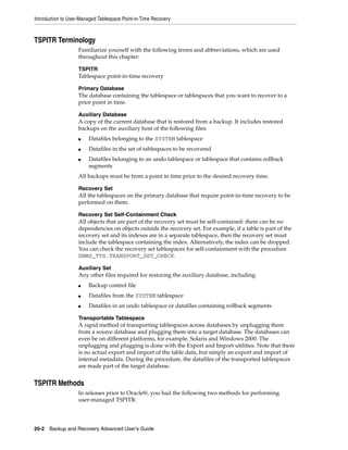 Introduction to User-Managed Tablespace Point-in-Time Recovery



TSPITR Terminology
                    Familiarize yourself with the following terms and abbreviations, which are used
                    throughout this chapter:

                    TSPITR
                    Tablespace point-in-time recovery

                    Primary Database
                    The database containing the tablespace or tablespaces that you want to recover to a
                    prior point in time.

                    Auxiliary Database
                    A copy of the current database that is restored from a backup. It includes restored
                    backups on the auxiliary host of the following files:
                    ■   Datafiles belonging to the SYSTEM tablespace
                    ■   Datafiles in the set of tablespaces to be recovered
                    ■   Datafiles belonging to an undo tablespace or tablespace that contains rollback
                        segments
                    All backups must be from a point in time prior to the desired recovery time.

                    Recovery Set
                    All the tablespaces on the primary database that require point-in-time recovery to be
                    performed on them.

                    Recovery Set Self-Containment Check
                    All objects that are part of the recovery set must be self-contained: there can be no
                    dependencies on objects outside the recovery set. For example, if a table is part of the
                    recovery set and its indexes are in a separate tablespace, then the recovery set must
                    include the tablespace containing the index. Alternatively, the index can be dropped.
                    You can check the recovery set tablespaces for self-containment with the procedure
                    DBMS_TTS.TRANSPORT_SET_CHECK.

                    Auxiliary Set
                    Any other files required for restoring the auxiliary database, including:
                    ■   Backup control file
                    ■   Datafiles from the SYSTEM tablespace
                    ■   Datafiles in an undo tablespace or datafiles containing rollback segments

                    Transportable Tablespace
                    A rapid method of transporting tablespaces across databases by unplugging them
                    from a source database and plugging them into a target database. The databases can
                    even be on different platforms, for example, Solaris and Windows 2000. The
                    unplugging and plugging is done with the Export and Import utilities. Note that there
                    is no actual export and import of the table data, but simply an export and import of
                    internal metadata. During the procedure, the datafiles of the transported tablespaces
                    are made part of the target database.


TSPITR Methods
                    In releases prior to Oracle9i, you had the following two methods for performing
                    user-managed TSPITR:




20-2 Backup and Recovery Advanced User’s Guide
 