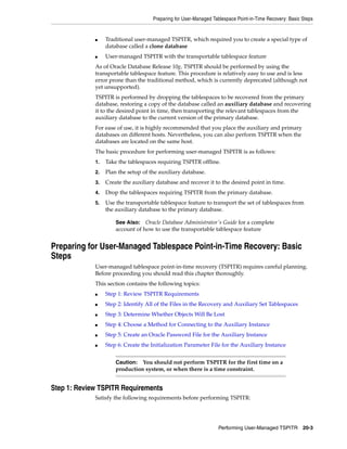 Preparing for User-Managed Tablespace Point-in-Time Recovery: Basic Steps


             ■    Traditional user-managed TSPITR, which required you to create a special type of
                  database called a clone database
             ■    User-managed TSPITR with the transportable tablespace feature
             As of Oracle Database Release 10g, TSPITR should be performed by using the
             transportable tablespace feature. This procedure is relatively easy to use and is less
             error prone than the traditional method, which is currently deprecated (although not
             yet unsupported).
             TSPITR is performed by dropping the tablespaces to be recovered from the primary
             database, restoring a copy of the database called an auxiliary database and recovering
             it to the desired point in time, then transporting the relevant tablespaces from the
             auxiliary database to the current version of the primary database.
             For ease of use, it is highly recommended that you place the auxiliary and primary
             databases on different hosts. Nevertheless, you can also perform TSPITR when the
             databases are located on the same host.
             The basic procedure for performing user-managed TSPITR is as follows:
             1.   Take the tablespaces requiring TSPITR offline.
             2.   Plan the setup of the auxiliary database.
             3.   Create the auxiliary database and recover it to the desired point in time.
             4.   Drop the tablespaces requiring TSPITR from the primary database.
             5.   Use the transportable tablespace feature to transport the set of tablespaces from
                  the auxiliary database to the primary database.

                      See Also: Oracle Database Administrator's Guide for a complete
                      account of how to use the transportable tablespace feature


Preparing for User-Managed Tablespace Point-in-Time Recovery: Basic
Steps
             User-managed tablespace point-in-time recovery (TSPITR) requires careful planning.
             Before proceeding you should read this chapter thoroughly.
             This section contains the following topics:
             ■    Step 1: Review TSPITR Requirements
             ■    Step 2: Identify All of the Files in the Recovery and Auxiliary Set Tablespaces
             ■    Step 3: Determine Whether Objects Will Be Lost
             ■    Step 4: Choose a Method for Connecting to the Auxiliary Instance
             ■    Step 5: Create an Oracle Password File for the Auxiliary Instance
             ■    Step 6: Create the Initialization Parameter File for the Auxiliary Instance


                      Caution: You should not perform TSPITR for the first time on a
                      production system, or when there is a time constraint.


Step 1: Review TSPITR Requirements
             Satisfy the following requirements before performing TSPITR:




                                                                  Performing User-Managed TSPITR 20-3
 