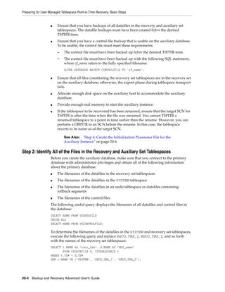 Preparing for User-Managed Tablespace Point-in-Time Recovery: Basic Steps


                    ■   Ensure that you have backups of all datafiles in the recovery and auxiliary set
                        tablespaces. The datafile backups must have been created before the desired
                        TSPITR time.
                    ■   Ensure that you have a control file backup that is usable on the auxiliary database.
                        To be usable, the control file must meet these requirements:
                        –    The control file must have been backed up before the desired TSPITR time.
                        –    The control file must have been backed up with the following SQL statement,
                             where cf_name refers to the fully specified filename:
                             ALTER DATABASE BACKUP CONTROLFILE TO 'cf_name';

                    ■   Ensure that all files constituting the recovery set tablespaces are in the recovery set
                        on the auxiliary database; otherwise, the export phase during tablespace transport
                        fails.
                    ■   Allocate enough disk space on the auxiliary host to accommodate the auxiliary
                        database.
                    ■   Provide enough real memory to start the auxiliary instance.
                    ■   If the tablespace to be recovered has been renamed, ensure that the target SCN for
                        TSPITR is after the time when the file was renamed. You cannot TSPITR a
                        renamed tablespace to a point in time earlier than the rename. However, you can
                        perform a DBPITR to an SCN before the rename. In this case, the tablespace
                        reverts to its name as of the target SCN.

                             See Also: "Step 6: Create the Initialization Parameter File for the
                             Auxiliary Instance" on page 20-6.

Step 2: Identify All of the Files in the Recovery and Auxiliary Set Tablespaces
                    Before you create the auxiliary database, make sure that you connect to the primary
                    database with administrator privileges and obtain all of the following information
                    about the primary database:
                    ■   The filenames of the datafiles in the recovery set tablespaces
                    ■   The filenames of the datafiles in the SYSTEM tablespace
                    ■   The filenames of the datafiles in an undo tablespace or datafiles containing
                        rollback segments
                    ■   The filenames of the control files
                    The following useful query displays the filenames of all datafiles and control files in
                    the database:
                    SELECT NAME FROM V$DATAFILE
                    UNION ALL
                    SELECT NAME FROM V$CONTROLFILE;

                    To determine the filenames of the datafiles in the SYSTEM and recovery set tablespaces,
                    execute the following query and replace RECO_TBS_1, RECO_TBS_2, and so forth
                    with the names of the recovery set tablespaces:
                    SELECT t.NAME AS "reco_tbs", d.NAME AS "dbf_name"
                           FROM V$DATAFILE d, V$TABLESPACE t
                    WHERE t.TS# = d.TS#
                    AND t.NAME IN ('SYSTEM', 'RECO_TBS_1', 'RECO_TBS_2');




20-4 Backup and Recovery Advanced User’s Guide
 