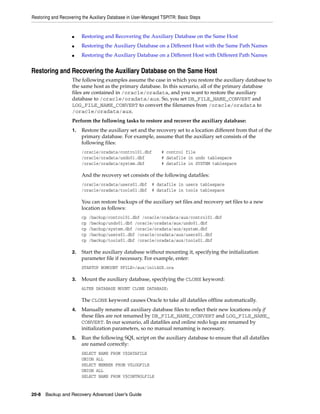 Restoring and Recovering the Auxiliary Database in User-Managed TSPITR: Basic Steps


                   ■    Restoring and Recovering the Auxiliary Database on the Same Host
                   ■    Restoring the Auxiliary Database on a Different Host with the Same Path Names
                   ■    Restoring the Auxiliary Database on a Different Host with Different Path Names


Restoring and Recovering the Auxiliary Database on the Same Host
                   The following examples assume the case in which you restore the auxiliary database to
                   the same host as the primary database. In this scenario, all of the primary database
                   files are contained in /oracle/oradata, and you want to restore the auxiliary
                   database to /oracle/oradata/aux. So, you set DB_FILE_NAME_CONVERT and
                   LOG_FILE_NAME_CONVERT to convert the filenames from /oracle/oradata to
                   /oracle/oradata/aux.
                   Perform the following tasks to restore and recover the auxiliary database:
                   1.   Restore the auxiliary set and the recovery set to a location different from that of the
                        primary database. For example, assume that the auxiliary set consists of the
                        following files:
                        /oracle/oradata/control01.dbf          # control file
                        /oracle/oradata/undo01.dbf             # datafile in undo tablespace
                        /oracle/oradata/system.dbf             # datafile in SYSTEM tablespace

                        And the recovery set consists of the following datafiles:
                        /oracle/oradata/users01.dbf        # datafile in users tablespace
                        /oracle/oradata/tools01.dbf        # datafile in tools tablespace

                        You can restore backups of the auxiliary set files and recovery set files to a new
                        location as follows:
                        cp   /backup/control01.dbf /oracle/oradata/aux/control01.dbf
                        cp   /backup/undo01.dbf /oracle/oradata/aux/undo01.dbf
                        cp   /backup/system.dbf /oracle/oradata/aux/system.dbf
                        cp   /backup/users01.dbf /oracle/oradata/aux/users01.dbf
                        cp   /backup/tools01.dbf /oracle/oradata/aux/tools01.dbf

                   2.   Start the auxiliary database without mounting it, specifying the initialization
                        parameter file if necessary. For example, enter:
                        STARTUP NOMOUNT PFILE=/aux/initAUX.ora

                   3.   Mount the auxiliary database, specifying the CLONE keyword:
                        ALTER DATABASE MOUNT CLONE DATABASE;

                        The CLONE keyword causes Oracle to take all datafiles offline automatically.
                   4.   Manually rename all auxiliary database files to reflect their new locations only if
                        these files are not renamed by DB_FILE_NAME_CONVERT and LOG_FILE_NAME_
                        CONVERT. In our scenario, all datafiles and online redo logs are renamed by
                        initialization parameters, so no manual renaming is necessary.
                   5.   Run the following SQL script on the auxiliary database to ensure that all datafiles
                        are named correctly:
                        SELECT NAME FROM V$DATAFILE
                        UNION ALL
                        SELECT MEMBER FROM V$LOGFILE
                        UNION ALL
                        SELECT NAME FROM V$CONTROLFILE


20-8 Backup and Recovery Advanced User’s Guide
 
