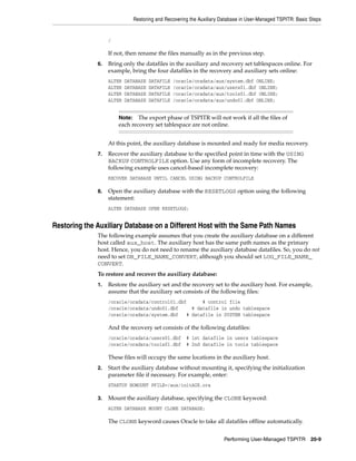 Restoring and Recovering the Auxiliary Database in User-Managed TSPITR: Basic Steps


                   /

                   If not, then rename the files manually as in the previous step.
              6.   Bring only the datafiles in the auxiliary and recovery set tablespaces online. For
                   example, bring the four datafiles in the recovery and auxiliary sets online:
                   ALTER   DATABASE   DATAFILE   /oracle/oradata/aux/system.dbf ONLINE;
                   ALTER   DATABASE   DATAFILE   /oracle/oradata/aux/users01.dbf ONLINE;
                   ALTER   DATABASE   DATAFILE   /oracle/oradata/aux/tools01.dbf ONLINE;
                   ALTER   DATABASE   DATAFILE   /oracle/oradata/aux/undo01.dbf ONLINE;


                       Note:   The export phase of TSPITR will not work if all the files of
                       each recovery set tablespace are not online.


                   At this point, the auxiliary database is mounted and ready for media recovery.
              7.   Recover the auxiliary database to the specified point in time with the USING
                   BACKUP CONTROLFILE option. Use any form of incomplete recovery. The
                   following example uses cancel-based incomplete recovery:
                   RECOVER DATABASE UNTIL CANCEL USING BACKUP CONTROLFILE

              8.   Open the auxiliary database with the RESETLOGS option using the following
                   statement:
                   ALTER DATABASE OPEN RESETLOGS;


Restoring the Auxiliary Database on a Different Host with the Same Path Names
              The following example assumes that you create the auxiliary database on a different
              host called aux_host. The auxiliary host has the same path names as the primary
              host. Hence, you do not need to rename the auxiliary database datafiles. So, you do not
              need to set DB_FILE_NAME_CONVERT, although you should set LOG_FILE_NAME_
              CONVERT.
              To restore and recover the auxiliary database:
              1.   Restore the auxiliary set and the recovery set to the auxiliary host. For example,
                   assume that the auxiliary set consists of the following files:
                   /oracle/oradata/control01.dbf      # control file
                   /oracle/oradata/undo01.dbf     # datafile in undo tablespace
                   /oracle/oradata/system.dbf   # datafile in SYSTEM tablespace

                   And the recovery set consists of the following datafiles:
                   /oracle/oradata/users01.dbf        # 1st datafile in users tablespace
                   /oracle/oradata/tools01.dbf        # 2nd datafile in tools tablespace

                   These files will occupy the same locations in the auxiliary host.
              2.   Start the auxiliary database without mounting it, specifying the initialization
                   parameter file if necessary. For example, enter:
                   STARTUP NOMOUNT PFILE=/aux/initAUX.ora

              3.   Mount the auxiliary database, specifying the CLONE keyword:
                   ALTER DATABASE MOUNT CLONE DATABASE;

                   The CLONE keyword causes Oracle to take all datafiles offline automatically.


                                                                       Performing User-Managed TSPITR 20-9
 