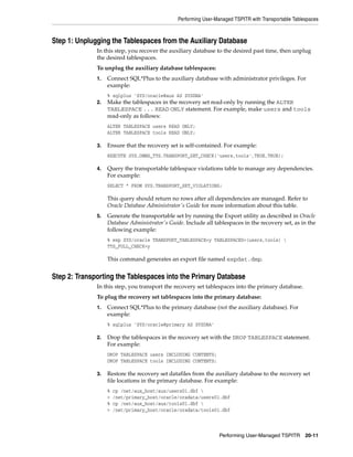 Performing User-Managed TSPITR with Transportable Tablespaces



Step 1: Unplugging the Tablespaces from the Auxiliary Database
              In this step, you recover the auxiliary database to the desired past time, then unplug
              the desired tablespaces.
              To unplug the auxiliary database tablespaces:
              1.   Connect SQL*Plus to the auxiliary database with administrator privileges. For
                   example:
                   % sqlplus 'SYS/oracle@aux AS SYSDBA'
              2.   Make the tablespaces in the recovery set read-only by running the ALTER
                   TABLESPACE ... READ ONLY statement. For example, make users and tools
                   read-only as follows:
                   ALTER TABLESPACE users READ ONLY;
                   ALTER TABLESPACE tools READ ONLY;

              3.   Ensure that the recovery set is self-contained. For example:
                   EXECUTE SYS.DBMS_TTS.TRANSPORT_SET_CHECK('users,tools',TRUE,TRUE);

              4.   Query the transportable tablespace violations table to manage any dependencies.
                   For example:
                   SELECT * FROM SYS.TRANSPORT_SET_VIOLATIONS;

                   This query should return no rows after all dependencies are managed. Refer to
                   Oracle Database Administrator's Guide for more information about this table.
              5.   Generate the transportable set by running the Export utility as described in Oracle
                   Database Administrator's Guide. Include all tablespaces in the recovery set, as in the
                   following example:
                   % exp SYS/oracle TRANSPORT_TABLESPACE=y TABLESPACES=(users,tools) 
                   TTS_FULL_CHECK=y

                   This command generates an export file named expdat.dmp.


Step 2: Transporting the Tablespaces into the Primary Database
              In this step, you transport the recovery set tablespaces into the primary database.
              To plug the recovery set tablespaces into the primary database:
              1.   Connect SQL*Plus to the primary database (not the auxiliary database). For
                   example:
                   % sqlplus 'SYS/oracle@primary AS SYSDBA'

              2.   Drop the tablespaces in the recovery set with the DROP TABLESPACE statement.
                   For example:
                   DROP TABLESPACE users INCLUDING CONTENTS;
                   DROP TABLESPACE tools INCLUDING CONTENTS;

              3.   Restore the recovery set datafiles from the auxiliary database to the recovery set
                   file locations in the primary database. For example:
                   %   cp /net/aux_host/aux/users01.dbf 
                   >   /net/primary_host/oracle/oradata/users01.dbf
                   %   cp /net/aux_host/aux/tools01.dbf 
                   >   /net/primary_host/oracle/oradata/tools01.dbf



                                                                 Performing User-Managed TSPITR 20-11
 