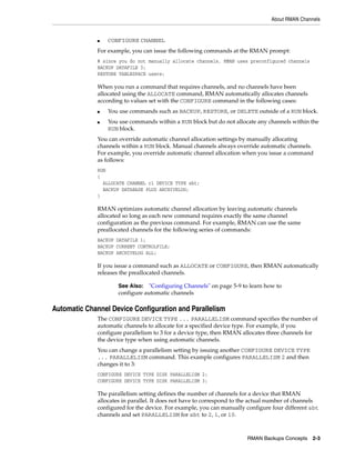 About RMAN Channels


              ■   CONFIGURE CHANNEL
              For example, you can issue the following commands at the RMAN prompt:
              # since you do not manually allocate channels, RMAN uses preconfigured channels
              BACKUP DATAFILE 3;
              RESTORE TABLESPACE users;

              When you run a command that requires channels, and no channels have been
              allocated using the ALLOCATE command, RMAN automatically allocates channels
              according to values set with the CONFIGURE command in the following cases:
              ■   You use commands such as BACKUP, RESTORE, or DELETE outside of a RUN block.
              ■   You use commands within a RUN block but do not allocate any channels within the
                  RUN block.
              You can override automatic channel allocation settings by manually allocating
              channels within a RUN block. Manual channels always override automatic channels.
              For example, you override automatic channel allocation when you issue a command
              as follows:
              RUN
              {
                ALLOCATE CHANNEL c1 DEVICE TYPE sbt;
                BACKUP DATABASE PLUS ARCHIVELOG;
              }

              RMAN optimizes automatic channel allocation by leaving automatic channels
              allocated so long as each new command requires exactly the same channel
              configuration as the previous command. For example, RMAN can use the same
              preallocated channels for the following series of commands:
              BACKUP DATAFILE 1;
              BACKUP CURRENT CONTROLFILE;
              BACKUP ARCHIVELOG ALL;

              If you issue a command such as ALLOCATE or CONFIGURE, then RMAN automatically
              releases the preallocated channels.

                      See Also: "Configuring Channels" on page 5-9 to learn how to
                      configure automatic channels

Automatic Channel Device Configuration and Parallelism
              The CONFIGURE DEVICE TYPE ... PARALLELISM command specifies the number of
              automatic channels to allocate for a specified device type. For example, if you
              configure parallelism to 3 for a device type, then RMAN allocates three channels for
              the device type when using automatic channels.
              You can change a parallelism setting by issuing another CONFIGURE DEVICE TYPE
              ... PARALLELISM command. This example configures PARALLELISM 2 and then
              changes it to 3:
              CONFIGURE DEVICE TYPE DISK PARALLELISM 2;
              CONFIGURE DEVICE TYPE DISK PARALLELISM 3;

              The parallelism setting defines the number of channels for a device that RMAN
              allocates in parallel. It does not have to correspond to the actual number of channels
              configured for the device. For example, you can manually configure four different sbt
              channels and set PARALLELISM for sbt to 2, 1, or 10.



                                                                        RMAN Backups Concepts    2-3
 