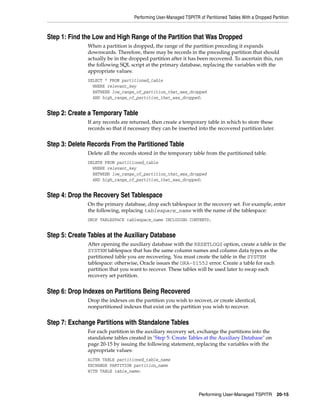 Performing User-Managed TSPITR of Partitioned Tables With a Dropped Partition



Step 1: Find the Low and High Range of the Partition that Was Dropped
              When a partition is dropped, the range of the partition preceding it expands
              downwards. Therefore, there may be records in the preceding partition that should
              actually be in the dropped partition after it has been recovered. To ascertain this, run
              the following SQL script at the primary database, replacing the variables with the
              appropriate values:
              SELECT * FROM partitioned_table
                WHERE relevant_key
                BETWEEN low_range_of_partition_that_was_dropped
                AND high_range_of_partition_that_was_dropped;


Step 2: Create a Temporary Table
              If any records are returned, then create a temporary table in which to store these
              records so that if necessary they can be inserted into the recovered partition later.


Step 3: Delete Records From the Partitioned Table
              Delete all the records stored in the temporary table from the partitioned table.
              DELETE FROM partitioned_table
                WHERE relevant_key
                BETWEEN low_range_of_partition_that_was_dropped
                AND high_range_of_partition_that_was_dropped;


Step 4: Drop the Recovery Set Tablespace
              On the primary database, drop each tablespace in the recovery set. For example, enter
              the following, replacing tablespace_name with the name of the tablespace:
              DROP TABLESPACE tablespace_name INCLUDING CONTENTS;


Step 5: Create Tables at the Auxiliary Database
              After opening the auxiliary database with the RESETLOGS option, create a table in the
              SYSTEM tablespace that has the same column names and column data types as the
              partitioned table you are recovering. You must create the table in the SYSTEM
              tablespace: otherwise, Oracle issues the ORA-01552 error. Create a table for each
              partition that you want to recover. These tables will be used later to swap each
              recovery set partition.


Step 6: Drop Indexes on Partitions Being Recovered
              Drop the indexes on the partition you wish to recover, or create identical,
              nonpartitioned indexes that exist on the partition you wish to recover.


Step 7: Exchange Partitions with Standalone Tables
              For each partition in the auxiliary recovery set, exchange the partitions into the
              standalone tables created in "Step 5: Create Tables at the Auxiliary Database" on
              page 20-15 by issuing the following statement, replacing the variables with the
              appropriate values:
              ALTER TABLE partitioned_table_name
              EXCHANGE PARTITION partition_name
              WITH TABLE table_name;




                                                                   Performing User-Managed TSPITR 20-15
 