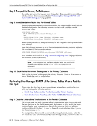 Performing User-Managed TSPITR of Partitioned Tables When a Partition Has Split



Step 8: Transport the Recovery Set Tablespaces
                    Export the recovery set tablespaces from the auxiliary database and then import them
                    into the primary database as described in "Performing User-Managed TSPITR with
                    Transportable Tablespaces" on page 20-10.


Step 9: Insert Standalone Tables into Partitioned Tables
                    At this point you must insert the standalone tables into the partitioned tables; you can
                    do this by first issuing the following statement, replacing the variables with the
                    appropriate values:
                    ALTER TABLE table_name
                      SPLIT PARTITION partition_name AT (key_value)
                      INTO
                      (PARTITION partition_1_name TABLESPACE tablespace_name,
                       PARTITION partition_2_name TABLESPACE tablespace_name);

                    At this point, partition 2 is empty because keys in that range have already been deleted
                    from the table.
                    Issue the following statement to swap the standalone table into the partition, replacing
                    the variables with the appropriate values:
                    ALTER TABLE EXCHANGE PARTITION partition_name WITH TABLE table_name;

                    Now insert the records saved in "Step 2: Create a Temporary Table" on page 20-15 into
                    the recovered partition (if desired).


                             Note:   If the partition that has been dropped is the last partition in
                             the table, then add it with the ALTER TABLE ADD PARTITION
                             statement.


Step 10: Back Up the Recovered Tablespaces in the Primary Database
                    Back up the recovered tablespaces in the primary database. Failure to do so results in
                    loss of data in the event of media failure.


Performing User-Managed TSPITR of Partitioned Tables When a Partition
Has Split
                    This section describes how to recover partitioned tables when a partition has been
                    split, and includes the following sections:
                    ■    Step 1: Drop the Lower of the Two Partitions at the Primary Database
                    ■    Steps 2: Follow Same Procedure as for Partial TSPITR of Partitioned Tablespaces


Step 1: Drop the Lower of the Two Partitions at the Primary Database
                    For each partition you wish to recover whose range has been split, drop the lower of
                    the two partitions so that the higher expands downwards. In other words, the higher
                    partition has the same range as before the split. For example, if P1 was split into
                    partitions P1A and P1B, then P1B must be dropped, meaning that partition P1A now
                    has the same range as P1.
                    For each partition that you wish to recover whose range has split, create a table that
                    has exactly the same column names and column datatypes as the partitioned table you


20-16 Backup and Recovery Advanced User’s Guide
 