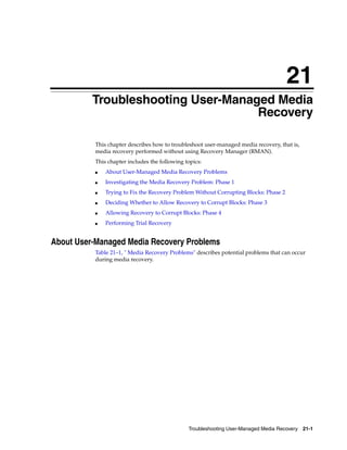 21
          Troubleshooting User-Managed Media
                                    Recovery

          This chapter describes how to troubleshoot user-managed media recovery, that is,
          media recovery performed without using Recovery Manager (RMAN).
          This chapter includes the following topics:
          ■   About User-Managed Media Recovery Problems
          ■   Investigating the Media Recovery Problem: Phase 1
          ■   Trying to Fix the Recovery Problem Without Corrupting Blocks: Phase 2
          ■   Deciding Whether to Allow Recovery to Corrupt Blocks: Phase 3
          ■   Allowing Recovery to Corrupt Blocks: Phase 4
          ■   Performing Trial Recovery


About User-Managed Media Recovery Problems
          Table 21–1, " Media Recovery Problems" describes potential problems that can occur
          during media recovery.




                                               Troubleshooting User-Managed Media Recovery 21-1
 