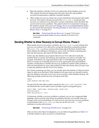 Deciding Whether to Allow Recovery to Corrupt Blocks: Phase 3


           ■   Open the database with the RESETLOGS option (for whole database recovery).
               This solution discards all changes after the point where the redo problem
               occurred, but guarantees a logically consistent database.
           ■   Allow media recovery to corrupt one or more data blocks and proceed with media
               recovery. This option will only succeed if the alert_SID.log indicates that
               recovery can continue if it is allowed to corrupt a data block, which should be the
               case for most recovery problems. This option is best if it is important to bring up
               the database quickly and recover all changes. If you are contemplating this option
               as a last resort, then proceed to "Deciding Whether to Allow Recovery to Corrupt
               Blocks: Phase 3" on page 21-5.

                   See Also: "Performing Disaster Recovery" on page 7-10 to learn
                   how to perform block media recovery with the BLOCKRECOVER
                   command


Deciding Whether to Allow Recovery to Corrupt Blocks: Phase 3
           When media recovery encounters a problem, the alert_SID.log may indicate that
           recovery can continue if it is allowed to corrupt the data block causing the problem.
           The alert_SID.log always contains information about the block: its block type,
           block address, the tablespace it belongs to, and so forth. For blocks containing user
           data, the alert log may also report the data object number.
           In this case, the database can proceed with recovery if it is allowed to mark the
           problem block as corrupt. Nevertheless, this response is not always advisable. For
           example, if the block is an important block in the SYSTEM tablespace, marking the
           block as corrupt can eventually prevent you from opening the recovered database.
           Another consideration is whether the recovery problem is isolated. If this problem is
           followed immediately by many other problems in the redo stream, then you may want
           to open the database with the RESETLOGS option.
           For a block containing user data, you can usually query the database to find out which
           object or table owns this block. If the database is not open, then you should be able to
           open the database read-only, even if you are recovering a whole database backup. The
           following example cancels recovery and opens read-only:
           CANCEL
           ALTER DATABASE OPEN READ ONLY;

           Assume that the data object number reported in the alert_SID.log is 8031. You
           can determine the owner, object name, and object type by issuing this query:
           SELECT OWNER, OBJECT_NAME, SUBOBJECT_NAME, OBJECT_TYPE
           FROM DBA_OBJECTS
           WHERE DATA_OBJECT_ID = 8031;

           To determine whether a recovery problem is isolated, you can run a diagnostic trial
           recovery, which scans the redo stream for problems but does not actually make any
           changes to the recovered database. If a trial recovery discovers any recovery problems,
           it reports them in the alert_SID.log. You can use the RECOVER ... TEST
           statement to invoke trial recovery.

                   See Also:   "Performing Trial Recovery" on page 21-6

           After you have done these investigations, you can follow the guidelines in Table 21–3
           to decide whether to allow recovery to corrupt blocks.




                                                Troubleshooting User-Managed Media Recovery 21-5
 