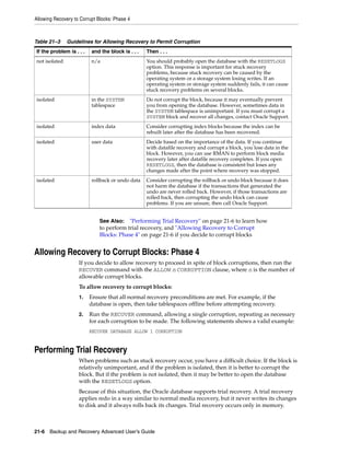 Allowing Recovery to Corrupt Blocks: Phase 4



Table 21–3     Guidelines for Allowing Recovery to Permit Corruption
If the problem is . . .   and the block is . . .   Then . . .
not isolated              n/a                      You should probably open the database with the RESETLOGS
                                                   option. This response is important for stuck recovery
                                                   problems, because stuck recovery can be caused by the
                                                   operating system or a storage system losing writes. If an
                                                   operating system or storage system suddenly fails, it can cause
                                                   stuck recovery problems on several blocks.
isolated                  in the SYSTEM            Do not corrupt the block, because it may eventually prevent
                          tablespace               you from opening the database. However, sometimes data in
                                                   the SYSTEM tablespace is unimportant. If you must corrupt a
                                                   SYSTEM block and recover all changes, contact Oracle Support.
isolated                  index data               Consider corrupting index blocks because the index can be
                                                   rebuilt later after the database has been recovered.
isolated                  user data                Decide based on the importance of the data. If you continue
                                                   with datafile recovery and corrupt a block, you lose data in the
                                                   block. However, you can use RMAN to perform block media
                                                   recovery later after datafile recovery completes. If you open
                                                   RESETLOGS, then the database is consistent but loses any
                                                   changes made after the point where recovery was stopped.
isolated                  rollback or undo data    Consider corrupting the rollback or undo block because it does
                                                   not harm the database if the transactions that generated the
                                                   undo are never rolled back. However, if those transactions are
                                                   rolled back, then corrupting the undo block can cause
                                                   problems. If you are unsure, then call Oracle Support.


                              See Also: "Performing Trial Recovery" on page 21-6 to learn how
                              to perform trial recovery, and "Allowing Recovery to Corrupt
                              Blocks: Phase 4" on page 21-6 if you decide to corrupt blocks


Allowing Recovery to Corrupt Blocks: Phase 4
                    If you decide to allow recovery to proceed in spite of block corruptions, then run the
                    RECOVER command with the ALLOW n CORRUPTION clause, where n is the number of
                    allowable corrupt blocks.
                    To allow recovery to corrupt blocks:
                    1.    Ensure that all normal recovery preconditions are met. For example, if the
                          database is open, then take tablespaces offline before attempting recovery.
                    2.    Run the RECOVER command, allowing a single corruption, repeating as necessary
                          for each corruption to be made. The following statements shows a valid example:
                          RECOVER DATABASE ALLOW 1 CORRUPTION


Performing Trial Recovery
                    When problems such as stuck recovery occur, you have a difficult choice. If the block is
                    relatively unimportant, and if the problem is isolated, then it is better to corrupt the
                    block. But if the problem is not isolated, then it may be better to open the database
                    with the RESETLOGS option.
                    Because of this situation, the Oracle database supports trial recovery. A trial recovery
                    applies redo in a way similar to normal media recovery, but it never writes its changes
                    to disk and it always rolls back its changes. Trial recovery occurs only in memory.



21-6 Backup and Recovery Advanced User’s Guide
 