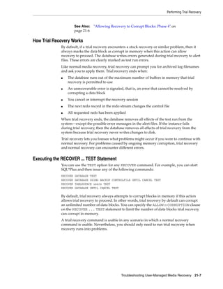 Performing Trial Recovery



                       See Also:   "Allowing Recovery to Corrupt Blocks: Phase 4" on
                       page 21-6

How Trial Recovery Works
             By default, if a trial recovery encounters a stuck recovery or similar problem, then it
             always marks the data block as corrupt in memory when this action can allow
             recovery to proceed. The database writes errors generated during trial recovery to alert
             files. These errors are clearly marked as test run errors.
             Like normal media recovery, trial recovery can prompt you for archived log filenames
             and ask you to apply them. Trial recovery ends when:
             ■   The database runs out of the maximum number of buffers in memory that trial
                 recovery is permitted to use
             ■   An unrecoverable error is signaled, that is, an error that cannot be resolved by
                 corrupting a data block
             ■   You cancel or interrupt the recovery session
             ■   The next redo record in the redo stream changes the control file
             ■   All requested redo has been applied
             When trial recovery ends, the database removes all effects of the test run from the
             system—except the possible error messages in the alert files. If the instance fails
             during trial recovery, then the database removes all effects of trial recovery from the
             system because trial recovery never writes changes to disk.
             Trial recovery lets you foresee what problems might occur if you were to continue with
             normal recovery. For problems caused by ongoing memory corruption, trial recovery
             and normal recovery can encounter different errors.


Executing the RECOVER ... TEST Statement
             You can use the TEST option for any RECOVER command. For example, you can start
             SQL*Plus and then issue any of the following commands:
             RECOVER   DATABASE TEST
             RECOVER   DATABASE USING BACKUP CONTROLFILE UNTIL CANCEL TEST
             RECOVER   TABLESPACE users TEST
             RECOVER   DATABASE UNTIL CANCEL TEST

             By default, trial recovery always attempts to corrupt blocks in memory if this action
             allows trial recovery to proceed. In other words, trial recovery by default can corrupt
             an unlimited number of data blocks. You can specify the ALLOW n CORRUPTION clause
             on the RECOVER ... TEST statement to limit the number of data blocks trial recovery
             can corrupt in memory.
             A trial recovery command is usable in any scenario in which a normal recovery
             command is usable. Nevertheless, you should only need to run trial recovery when
             recovery runs into problems.




                                                   Troubleshooting User-Managed Media Recovery 21-7
 