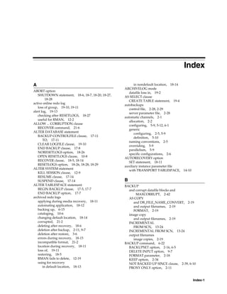 Index

A                                                        in nondefault location, 18-14
                                                   ARCHIVELOG mode
ABORT option
                                                      datafile loss in, 19-2
   SHUTDOWN statement, 18-6, 18-7, 18-20, 18-27,
                                                   AS SELECT clause
         18-28
                                                      CREATE TABLE statement, 19-4
active online redo log
                                                   autobackups
   loss of group, 19-10, 19-11
                                                      control file, 2-28, 2-29
alert log, 19-13
                                                      server parameter file, 2-28
   checking after RESETLOGS, 18-27
                                                   automatic channels, 2-1
   useful for RMAN, 12-2
                                                      allocation, 2-2
ALLOW ... CORRUPTION clause
                                                      configuring, 5-9, 5-12, 6-1
   RECOVER command, 21-6
                                                      generic
ALTER DATABASE statement
                                                         configuring, 2-5, 5-9
   BACKUP CONTROLFILE clause, 17-11
                                                         definition, 5-10
       TO, 17-11
                                                      naming conventions, 2-5
   CLEAR LOGFILE clause, 19-10
                                                      overriding, 5-9
   END BACKUP clause, 17-8
                                                      parallelism, 5-9
   NORESETLOGS option, 18-26
                                                      specific configurations, 2-6
   OPEN RESETLOGS clause, 10-8
                                                   AUTORECOVERY option
   RECOVER clause, 18-5, 18-14
                                                      SET statement, 18-11
   RESETLOGS option, 18-26, 18-28, 18-29
                                                   auxiliary instance parameter file
ALTER SYSTEM statement
                                                      with TRANSPORT TABLESPACE,         14-10
   KILL SESSION clause, 12-9
   RESUME clause, 17-14
   SUSPEND clause, 17-14                           B
ALTER TABLESPACE statement                         BACKUP
   BEGIN BACKUP clause, 17-5, 17-7                   and corrupt datafile blocks and
   END BACKUP option, 17-7                               MAXCORRUPT, 2-42
archived redo logs                                   AS COPY
   applying during media recovery, 18-11                and DB_FILE_NAME_CONVERT, 2-19
   automating application, 18-12                        and output filenames, 2-19
   backing up, 6-15                                     FORMAT, 2-19
   cataloging, 10-6                                  image copy
   changing default location, 18-14                     and output filenames, 2-19
   corrupted, 21-2                                   INCREMENTAL
   deleting after recovery, 18-6                        FROM SCN, 13-24
   deletion after backup, 2-11, 9-7                  INCREMENTAL FROM SCN, 13-24
   deletion after restore, 3-6                       output filenames
   errors during recovery, 18-15                        image copies, 2-19
   incompatible format, 21-2                       BACKUP command, 6-22
   location during recovery, 18-11                   BACKUPSET option, 2-16, 6-5
   loss of, 19-11                                    DELETE INPUT option, 9-7
   restoring, 18-5                                   FORMAT parameter, 2-18
   RMAN fails to delete, 12-19                       KEEP option, 2-34
   using for recovery                                NOT BACKED UP SINCE clause, 2-39, 6-10
       in default location, 18-13                    PROXY ONLY option, 2-11


                                                                                                 Index-1
 