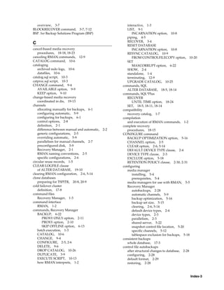 overview, 3-7                                        interactive, 1-3
BLOCKRECOVER command, 3-7, 7-12                        LIST, 9-1
BSP. See Backup Solutions Program (BSP)                   INCARNATION option, 10-8
                                                       piping, 4-5
                                                       RECOVER, 3-4
C
                                                       RESET DATABASE
cancel-based media recovery                               INCARNATION option, 10-8
   procedures, 18-18, 18-23                            RESYNC CATALOG, 10-9
canceling RMAN commands, 12-9                             FROM CONTROLFILECOPY option, 10-20
CATALOG command, 10-6                                  SET
cataloging                                                MAXCORRUPT option, 6-22
   archived redo logs, 10-6                            SHOW, 2-4
   datafiles, 10-6                                     standalone, 1-4
catalog.sql script, 10-3                               terminating, 12-9
catproc.sql script, 10-3                               UPGRADE CATALOG, 10-25
CHANGE command, 9-4                                 commands, SQL
   AVAILABLE option, 9-9                               ALTER DATABASE, 18-5, 18-14
   KEEP option, 9-10                                commands, SQL*Plus
change-based media recovery                            RECOVER
   coordinated in dis, 19-13                              UNTIL TIME option, 18-24
channels                                               SET, 18-5, 18-11, 18-14
   allocating manually for backups, 6-1             compatibility
   configuring automatic, 5-9                          recovery catalog, 1-7
   configuring for backups, 6-1                     compilation
   control options, 2-8                                and execution of RMAN commands, 1-2
   definition, 2-1                                  complete recovery
   difference between manual and automatic,   2-2      procedures, 18-15
   generic configurations, 2-5                      CONFIGURE command
   overriding automatic, 5-9                           BACKUP OPTIMIZATION option, 5-16
   parallelism for manual channels, 2-7                CHANNEL option, 2-5
   preconfigured disk, 5-9                             CLEAR option, 2-6, 5-14
   Recovery Manager, 2-1                               DEFAULT DEVICE TYPE clause, 2-4
   RMAN naming conventions, 2-5                        DEVICE TYPE clause, 2-3
   specific configurations, 2-6                        EXCLUDE option, 5-18
circular reuse records, 1-5                            RETENTION POLICY clause, 2-30, 2-31
CLEAR LOGFILE clause                                configuring
   of ALTER DATABASE, 19-10                            media manager
clearing RMAN configuration, 2-6, 5-14                    installing, 5-4
clone databases                                           prerequisites, 5-4
   preparing for TSPITR, 20-8, 20-9                    media managers for use with RMAN, 5-5
cold failover cluster                                  Recovery Manager
   definition, 17-8                                       autobackups, 2-28
command files                                             automatic channels, 5-9
   Recovery Manager, 1-3                                  backup optimization, 5-16
command interface                                         backup set size, 5-15
   RMAN, 1-2                                              clearing, 2-6, 5-14
commands, Recovery Manager                                default device types, 2-4
   BACKUP, 6-22                                           device types, 2-3
      PROXY ONLY option, 2-11                             parallelism, 2-3
      PROXY option, 2-10                                  shared server, 5-22
      SKIP OFFLINE option, 6-13                           snapshot control file location, 5-20
   batch execution, 1-3                                   specific channels, 5-12
   CATALOG, 10-6                                          tablespace exclusion for backups, 5-18
   CHANGE, 9-4                                      consistent backups
   CONFIGURE, 2-5, 2-6                                 whole database, 17-3
   DELETE, 9-6                                      control file autobackups
   DROP CATALOG, 10-26                                 after structural changes to database, 2-28
   DUPLICATE, 3-9                                      configuring, 2-28
   EXECUTE SCRIPT, 10-13                               default format, 2-29
   how RMAN interprets, 1-2                            restoring, 2-28



                                                                                             Index-3
 