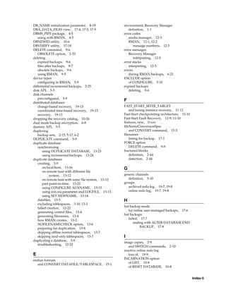 DB_NAME initialization parameter, 8-19               environment, Recovery Manager
DBA_DATA_FILES view, 17-4, 17-5, 17-9                   definition, 1-1
DBMS_PIPE package, 4-5                               error codes
   using with RMAN, 4-5                                 media manager, 12-3
DBNEWID utility, 10-6                                   RMAN, 12-1, 12-2
DBVERIFY utility, 17-18                                     message numbers, 12-3
DELETE command, 9-6                                  error messages
   OBSOLETE option, 2-33                                Recovery Manager
deleting                                                    interpreting, 12-5
   expired backups, 9-6                              error stacks
   files after backups, 9-7                             interpreting, 12-5
   obsolete backups, 9-6                             errors
   using RMAN, 9-5                                      during RMAN backups, 6-21
device types                                         EXCLUDE option
   configuring in RMAN, 5-9                             of CONFIGURE, 5-18
differential incremental backups, 2-25               expired backups
disk API, 5-5                                           deleting, 9-6
disk channels
   preconfigured, 5-9
                                                     F
distributed databases
   change-based recovery, 19-13                      FAST_START_MTTR_TARGET
   coordinated time-based recovery, 19-13                and tuning instance recovery, 11-12
   recovery, 19-13                                   Fast-Start checkpointing architecture, 11-10
dropping the recovery catalog, 10-26                 Fast-Start Fault Recovery, 11-9, 11-10
dual mode backup encryption, 6-8                     features, new, 0-xxv
dummy API, 5-5                                       fileNameConversionSpec
duplexing                                                and CONVERT command, 15-3
   backup sets, 2-15, 5-17, 6-2                      filenames
DUPLICATE command, 3-9                                   listing for backup, 17-1
duplicate database                                   FORCE option
   synchronizing                                         DELETE command, 9-9
       using DUPLICATE DATABASE, 13-23               fractured blocks
       using incremental backups, 13-24                  definition, 2-44
duplicate databases                                      detection, 2-44
   creating, 3-9
       on local host, 13-16                          G
       on remote host with different file
            system, 13-12                            generic channels
       on remote host with same file system, 13-12      definition, 5-10
       past point-in-time, 13-22                     groups
       using CONFIGURE AUXNAME, 13-15                   archived redo log, 19-7, 19-8
       using init.ora parameter and LOGFILE, 13-13      online redo log, 19-7, 19-8
       using SET NEWNAME, 13-14
   datafiles, 13-5                                   H
   excluding tablespaces, 3-10, 13-3
                                                     hot backup mode
   failed creation, 12-22
                                                        for online user-managed backups, 17-6
   generating control files, 13-4
                                                     hot backups
   generating filenames, 13-4
                                                        failed, 17-7
   how RMAN creates, 13-2
                                                            ending with ALTER DATABASE END
   NOFILENAMECHECK option, 13-6
                                                                BACKUP, 17-8
   preparing for duplication, 13-8
   skipping offline normal tablespaces, 13-7
   skipping read-only tablespaces, 13-7              I
duplicating a database, 3-9
                                                     image copies, 2-9
   troubleshooting, 12-22
                                                        and SWITCH commands, 2-10
                                                     inactive online redo log
E                                                       loss of, 19-9
endian formats                                       INCARNATION option
  and CONVERT DATAFILE/TABLESPACE, 15-1                 of LIST, 10-8
                                                        of RESET DATABASE, 10-8


                                                                                                    Index-5
 