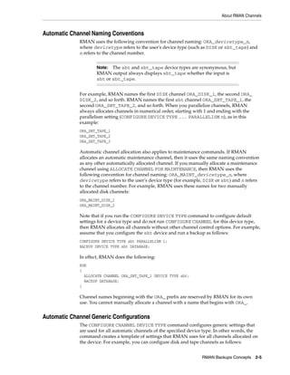 About RMAN Channels



Automatic Channel Naming Conventions
             RMAN uses the following convention for channel naming: ORA_devicetype_n,
             where devicetype refers to the user's device type (such as DISK or sbt_tape) and
             n refers to the channel number.


                     Note: The sbt and sbt_tape device types are synonymous, but
                     RMAN output always displays sbt_tape whether the input is
                     sbt or sbt_tape.


             For example, RMAN names the first DISK channel ORA_DISK_1, the second ORA_
             DISK_2, and so forth. RMAN names the first sbt channel ORA_SBT_TAPE_1, the
             second ORA_SBT_TAPE_2, and so forth. When you parallelize channels, RMAN
             always allocates channels in numerical order, starting with 1 and ending with the
             parallelism setting (CONFIGURE DEVICE TYPE ... PARALLELISM n), as in this
             example:
             ORA_SBT_TAPE_1
             ORA_SBT_TAPE_2
             ORA_SBT_TAPE_3

             Automatic channel allocation also applies to maintenance commands. If RMAN
             allocates an automatic maintenance channel, then it uses the same naming convention
             as any other automatically allocated channel. If you manually allocate a maintenance
             channel using ALLOCATE CHANNEL FOR MAINTENANCE, then RMAN uses the
             following convention for channel naming: ORA_MAINT_devicetype_n, where
             devicetype refers to the user's device type (for example, DISK or sbt) and n refers
             to the channel number. For example, RMAN uses these names for two manually
             allocated disk channels:
             ORA_MAINT_DISK_1
             ORA_MAINT_DISK_2

             Note that if you run the CONFIGURE DEVICE TYPE command to configure default
             settings for a device type and do not run CONFIGURE CHANNEL for this device type,
             then RMAN allocates all channels without other channel control options. For example,
             assume that you configure the sbt device and run a backup as follows:
             CONFIGURE DEVICE TYPE sbt PARALLELISM 1;
             BACKUP DEVICE TYPE sbt DATABASE;

             In effect, RMAN does the following:
             RUN
             {
               ALLOCATE CHANNEL ORA_SBT_TAPE_1 DEVICE TYPE sbt;
               BACKUP DATABASE;
             }

             Channel names beginning with the ORA_ prefix are reserved by RMAN for its own
             use. You cannot manually allocate a channel with a name that begins with ORA_.


Automatic Channel Generic Configurations
             The CONFIGURE CHANNEL DEVICE TYPE command configures generic settings that
             are used for all automatic channels of the specified device type. In other words, the
             command creates a template of settings that RMAN uses for all channels allocated on
             the device. For example, you can configure disk and tape channels as follows:


                                                                       RMAN Backups Concepts     2-5
 