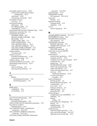 incomplete media recovery, 18-20                        parameter, 8-19, 20-6
    in Oracle Real Application Clusters            logical backups, 17-19
         configuration, 18-12                      LOGSOURCE variable
    time-based, 18-23                                 SET statement, 18-5, 18-14
    with backup control file, 18-12                long waits
incomplete recovery                                   defined, 11-8
    overview, 3-7                                  long-term backups
incremental backups                                   changing status, 9-10
    differential, 2-25                                definition, 2-34
    how RMAN applies, 3-5                          loss of
    using RMAN, 6-2, 6-3                              inactive log group, 19-9
Incremental Roll Forward of Database Copy, 13-24
initialization parameter file, 3-4
                                                   M
initialization parameters
    CONTROL_FILES, 18-7                            managing RMAN metadata, 10-1, 13-1
    DB_FILE_NAME_CONVERT, 8-20                     MAXCORRUPT setting, 2-42
    DB_NAME, 8-19                                  MAXPIECESIZE parameter
    LARGE_POOL_SIZE, 11-7                            SET command, 5-6
    LOCK_NAME_SPACE, 8-19                          MAXSETSIZE parameter
    LOG_ARCHIVE_DEST_n, 18-13                        BACKUP command, 5-15
    LOG_ARCHIVE_FORMAT, 18-13                        CONFIGURE command, 5-15
    LOG_FILE_NAME_CONVERT, 8-19                    MAXSIZE parameter
    RECOVERY_PARALLELISM, 18-29                      RECOVER command, 3-6
instance failures                                  mean time to recovery (MTTR)
    in backup mode, 17-7                             definition, 3-7
instance recovery                                  media failures
    Fast-Start Fault Recovery, 11-10                 archived redo log file loss, 19-11
    performance tuning, 11-9                         complete recovery, 18-15
integrity checks, 2-42                               complete recovery, user-managed, 18-15
interpreting RMAN error stacks, 12-5                 control file loss, 18-9
interrupting media recovery, 18-15                   datafile loss, 19-1
I/O errors                                           NOARCHIVELOG mode, 18-27
    effect on backups, 2-41                          online redo log group loss, 19-8
    ignoring during deletions, 9-9                   online redo log loss, 19-7
                                                     online redo log member loss, 19-7
                                                     recovery, 18-15
J                                                       distributed databases, 19-13
jobs                                                 recovery procedures
   RMAN                                                 examples, 19-1
     monitoring performance, 9-16                  media management
     monitoring progress, 9-13                       backing up files, 1-8
                                                     Backup Solutions Program, 1-8
                                                     crosschecking, 9-4
K
                                                     error codes, 12-3
KEEP option                                          linking to software, 5-4
  of BACKUP, 2-34                                    sbttest program, 12-7
  of CHANGE, 9-10                                    testing the API, 12-7
                                                   media managers
L                                                    configuring for use with RMAN, 5-5
                                                     installing, 5-4
level 0 incremental backups, 2-25                    linking
LIST command, 9-1                                       testing, 5-5
   INCARNATION option, 10-8                          prerequisites for configuring, 5-4
LOCK_NAME_SPACE initialization parameter, 8-19       testing, 5-5
log sequence numbers                                 testing backups, 5-7
   requested durin, 18-11                            troubleshooting, 5-7
LOG_ARCHIVE_DEST_n initialization                  media recovery
     parameter, 18-13, 20-7                          ADD DATAFILE operation, 19-2
LOG_ARCHIVE_FORMAT initialization                    after control file damage, 18-6, 18-7
     parameter, 18-13, 20-7                          applying archived redo logs, 18-11
LOG_FILE_NAME_CONVERT initialization


Index-6
 