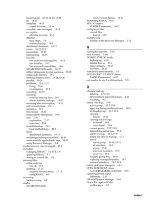 cancel-based, 18-18, 18-20, 18-23                  recovery from failure, 18-27
  ch, 18-20                                     monitoring RMAN, 9-10
  complete, 18-15                               MOUNT option
      closed database, 18-16                      STARTUP statement, 18-22
  complete, user-managed, 18-15                 multiplexed files
  corruption                                      control files
      allowing to occur, 21-5                        loss of, 18-6
  datafiles                                     multiplexing
      basic steps, 3-4                            datafiles with Recovery Manager, 2-12
      without backup, 19-3
  distributed databases, 19-13
                                                N
  errors, 18-15, 21-2
  incomplete, 18-20                             naming backup sets, 2-18
  interrupting, 18-15                           new features, 0-xxv
  lost files                                    NOARCHIVELOG mode
      lost archived redo log files, 19-11          backing up, 6-18
      lost datafiles, 19-1                         datafile loss in, 19-1
      lost mirrored control files, 18-6            disadvantages, 18-27
  NOARCHIVELOG mode, 18-27                         recovery, 18-27
  offline tablespaces in open database, 18-18   noncircular reuse records, 1-5
  online redo log files, 19-6                   NOT BACKED UP SINCE clause
  opening database after, 18-24, 18-26             BACKUP command, 6-10
  parallel, 18-29                               not feasible to test 1 oct 04 nocheck,   5-5
  problems, 21-1, 21-2
      fixing, 21-4                              O
      investigating, 21-3
  restarting, 18-15                             obsolete backups
  restoring                                        deleting, 2-33, 9-6
      archived redo log files, 18-5                different from expired backups, 2-30
      whole database backups, 18-27                reporting, 9-2
  resuming after interruption, 18-15            online redo logs, 19-9
  roll forward phase, 18-11                        active group, 19-7, 19-8
  scenarios, 19-1                                  applying during media recovery, 18-11
  time-based, 18-20                                archived group, 19-7, 19-8
  transportable tablespaces, 19-6                  clearing
  trial, 21-6                                          failure, 19-10
      explanation, 21-7                            clearing inactive logs
      overview, 21-6                                   archived, 19-9
  troubleshooting, 21-1                                unarchived, 19-9
      basic methodology, 21-3                      current group, 19-7, 19-8
  types                                            determining active logs, 19-8
      distributed databases, 19-13                 inactive group, 19-7, 19-8
  undamaged tablespaces online, 18-18              listing log files for backup, 17-2
  unsuccessfully applied redo logs, 18-15          loss of
  using Recovery Manager, 3-4                          active group, 19-10, 19-11
media recovery, user-managed, 18-1                     all members, 19-8
metadata                                               group, 19-8
  managing RMAN, 1-4, 10-1, 13-1                       mirrored members, 19-7
  querying RMAN, 9-1                                   recovery, 19-6
  storing in control file, 1-5                     multiple group loss, 19-11
mirrored files                                     replacing damaged member, 19-7
  online redo log                                  status of members, 19-7, 19-8
      loss of, 19-7                             online tablespace transport, 14-1
  splitting, 17-13                              OPEN RESETLOGS clause
      suspend/resume mode, 17-13                   ALTER DATABASE statement, 10-8
      using RMAN, 6-3                           operating system copies
mirroring                                          definition, 2-10
  backups using, 6-3                            ORA-01578 error message, 19-4
modes                                           Oracle Encryption Wallet
  NOARCHIVELOG                                     and backups, 6-7



                                                                                               Index-7
 